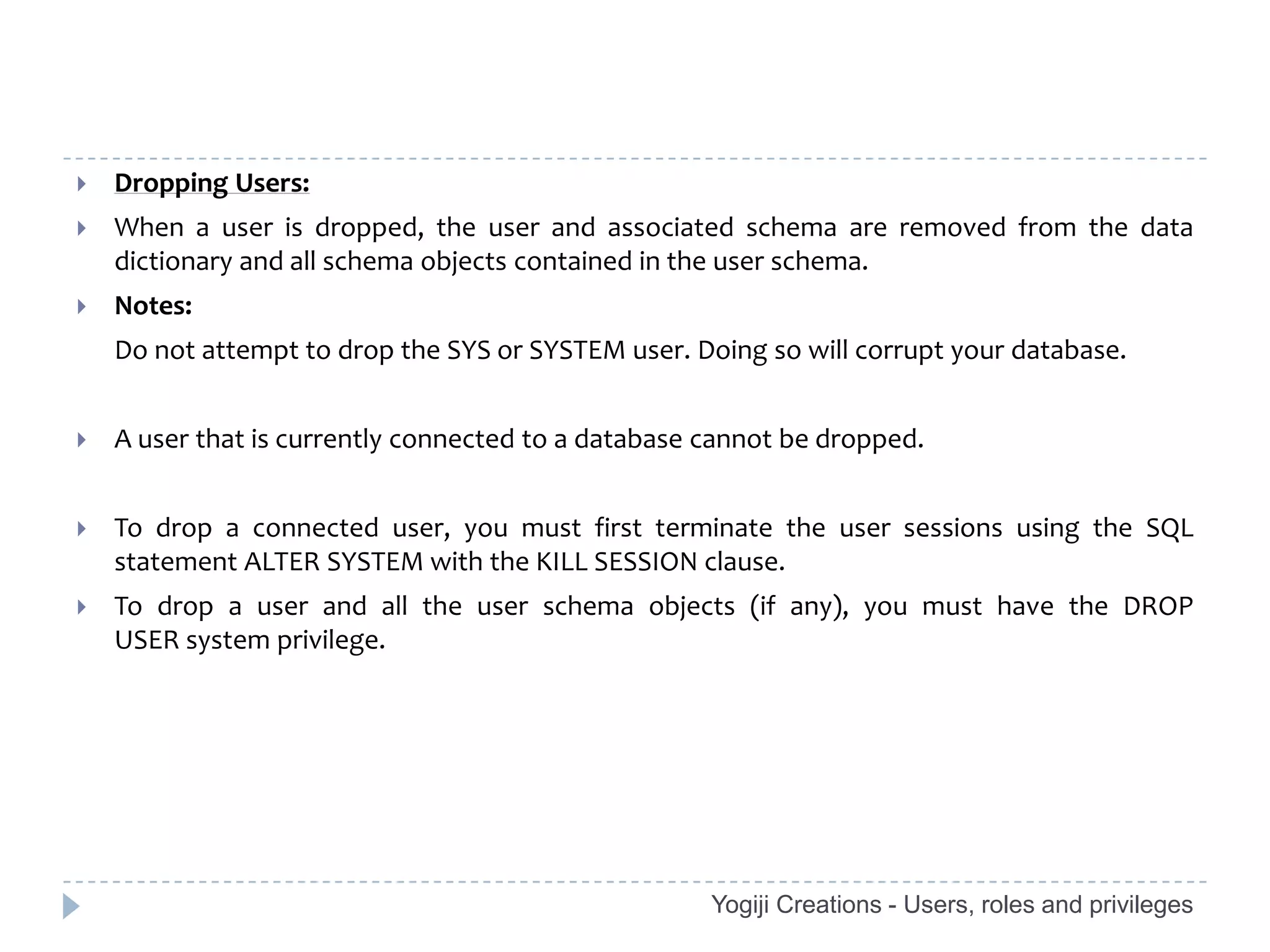    Dropping Users:
   When a user is dropped, the user and associated schema are removed from the data
    dictionary and all schema objects contained in the user schema.
   Notes:
    Do not attempt to drop the SYS or SYSTEM user. Doing so will corrupt your database.


   A user that is currently connected to a database cannot be dropped.


   To drop a connected user, you must first terminate the user sessions using the SQL
    statement ALTER SYSTEM with the KILL SESSION clause.
   To drop a user and all the user schema objects (if any), you must have the DROP
    USER system privilege.




                                                     Yogiji Creations - Users, roles and privileges
 
