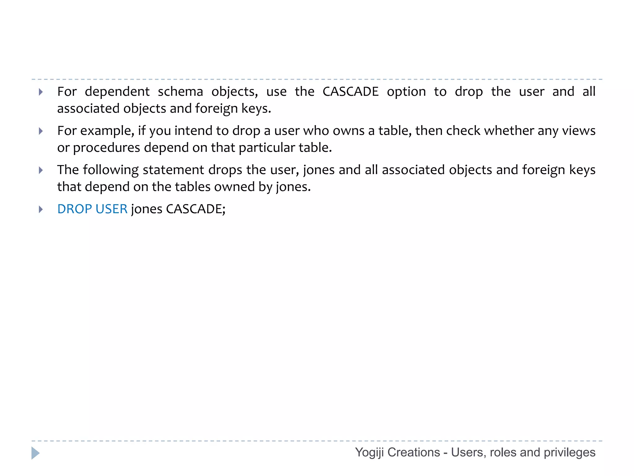    For dependent schema objects, use the CASCADE option to drop the user and all
    associated objects and foreign keys.
   For example, if you intend to drop a user who owns a table, then check whether any views
    or procedures depend on that particular table.
   The following statement drops the user, jones and all associated objects and foreign keys
    that depend on the tables owned by jones.
   DROP USER jones CASCADE;




                                                     Yogiji Creations - Users, roles and privileges
 