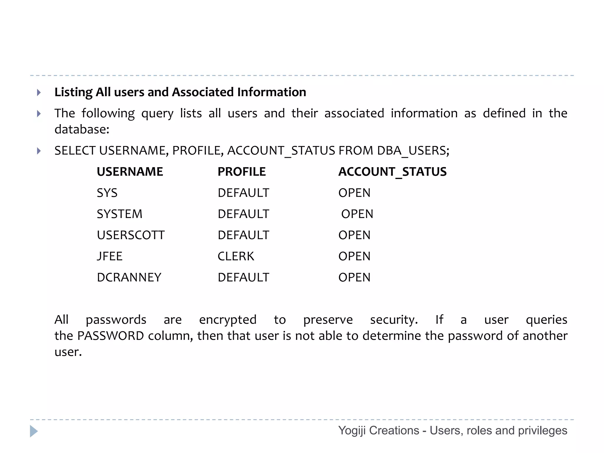    Listing All users and Associated Information
   The following query lists all users and their associated information as defined in the
    database:
   SELECT USERNAME, PROFILE, ACCOUNT_STATUS FROM DBA_USERS;
           USERNAME             PROFILE            ACCOUNT_STATUS
           SYS                  DEFAULT            OPEN
           SYSTEM               DEFAULT             OPEN
           USERSCOTT            DEFAULT            OPEN
           JFEE                 CLERK              OPEN
           DCRANNEY             DEFAULT            OPEN


    All passwords are encrypted to preserve security. If a user queries
    the PASSWORD column, then that user is not able to determine the password of another
    user.




                                                   Yogiji Creations - Users, roles and privileges
 