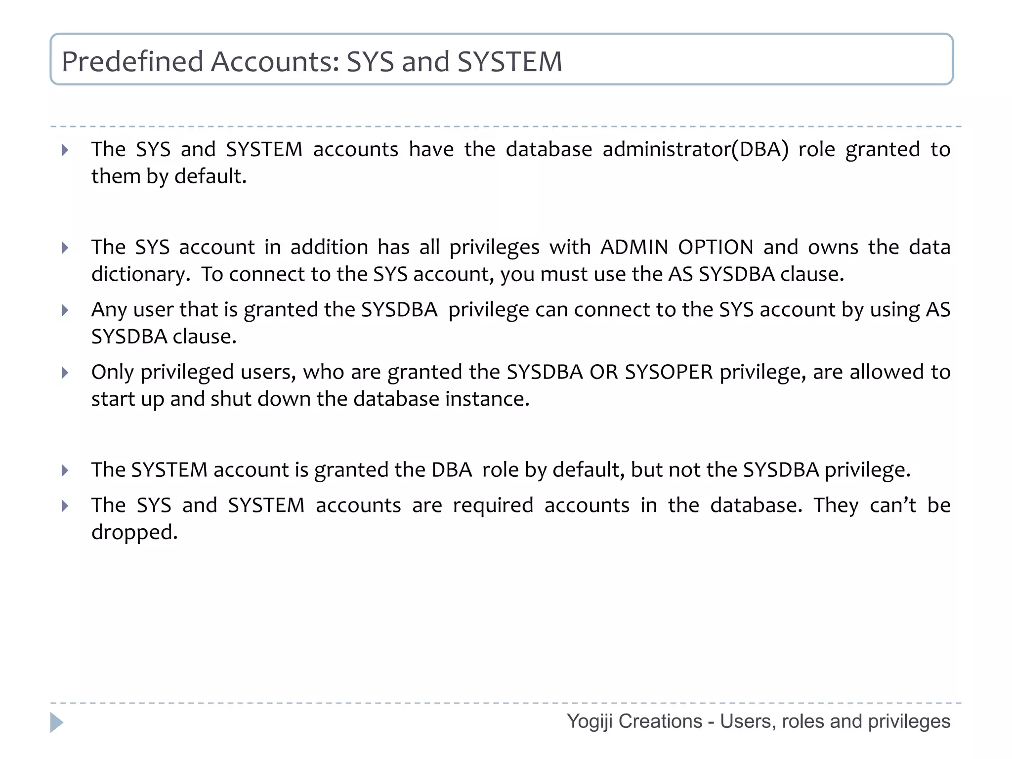 Predefined Accounts: SYS and SYSTEM

   The SYS and SYSTEM accounts have the database administrator(DBA) role granted to
    them by default.


   The SYS account in addition has all privileges with ADMIN OPTION and owns the data
    dictionary. To connect to the SYS account, you must use the AS SYSDBA clause.
   Any user that is granted the SYSDBA privilege can connect to the SYS account by using AS
    SYSDBA clause.
   Only privileged users, who are granted the SYSDBA OR SYSOPER privilege, are allowed to
    start up and shut down the database instance.


   The SYSTEM account is granted the DBA role by default, but not the SYSDBA privilege.
   The SYS and SYSTEM accounts are required accounts in the database. They can’t be
    dropped.




                                                    Yogiji Creations - Users, roles and privileges
 