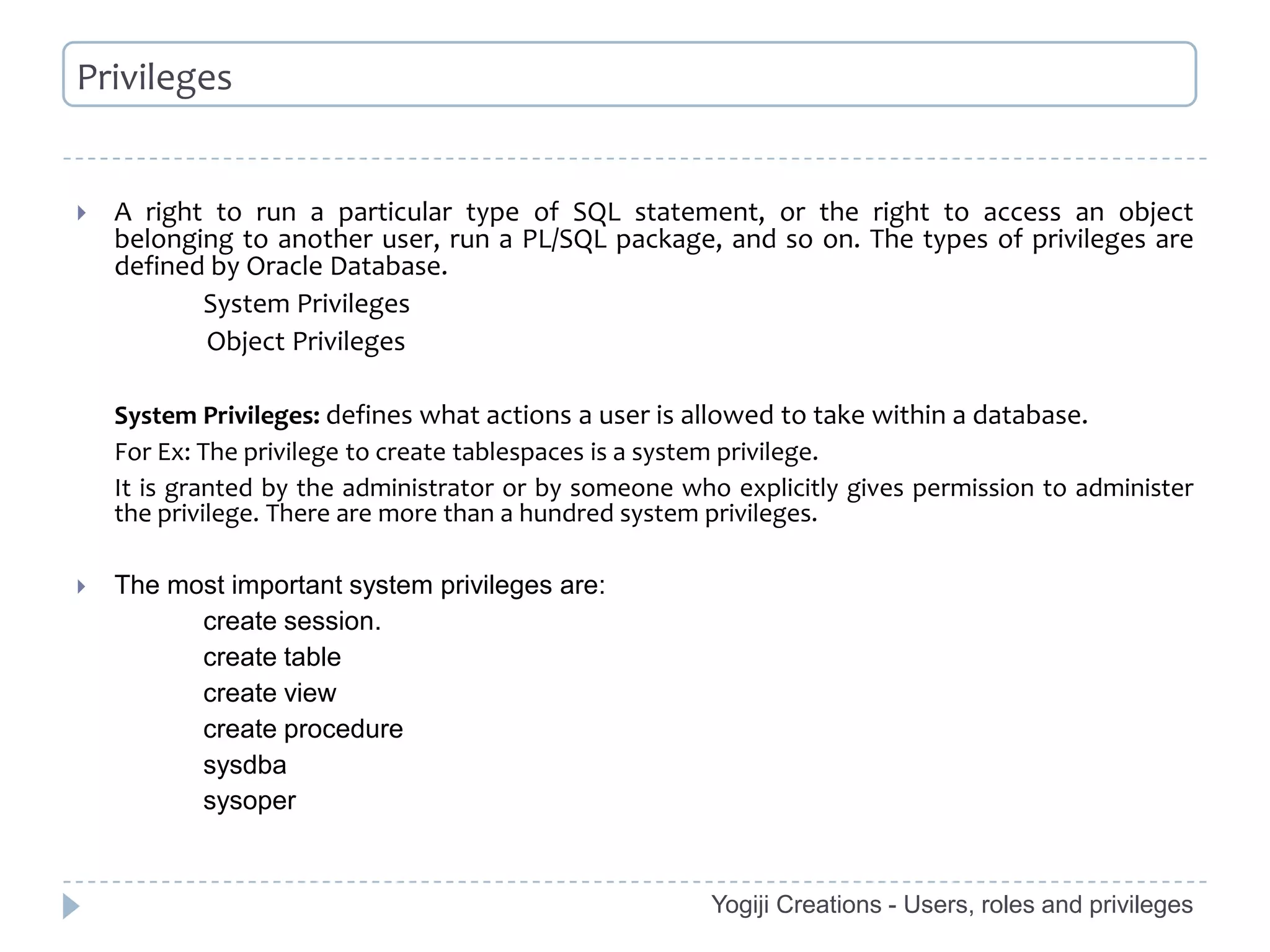Privileges


   A right to run a particular type of SQL statement, or the right to access an object
    belonging to another user, run a PL/SQL package, and so on. The types of privileges are
    defined by Oracle Database.
           System Privileges
           Object Privileges

    System Privileges: defines what actions a user is allowed to take within a database.
    For Ex: The privilege to create tablespaces is a system privilege.
    It is granted by the administrator or by someone who explicitly gives permission to administer
    the privilege. There are more than a hundred system privileges.

   The most important system privileges are:
          create session.
          create table
          create view
          create procedure
          sysdba
          sysoper


                                                       Yogiji Creations - Users, roles and privileges
 