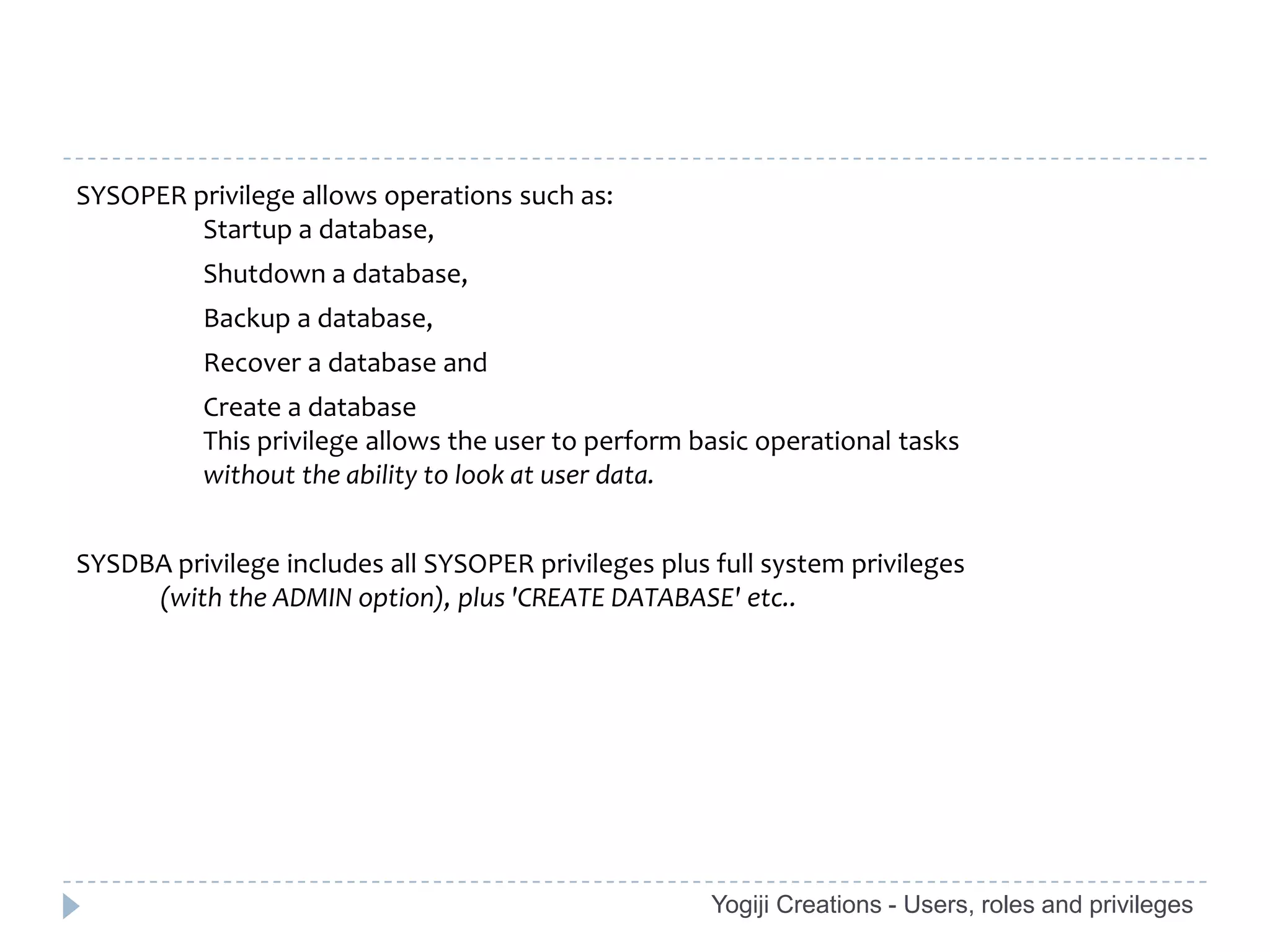 SYSOPER privilege allows operations such as:
         Startup a database,
          Shutdown a database,
          Backup a database,
          Recover a database and
          Create a database
          This privilege allows the user to perform basic operational tasks
          without the ability to look at user data.


SYSDBA privilege includes all SYSOPER privileges plus full system privileges
     (with the ADMIN option), plus 'CREATE DATABASE' etc..




                                                      Yogiji Creations - Users, roles and privileges
 