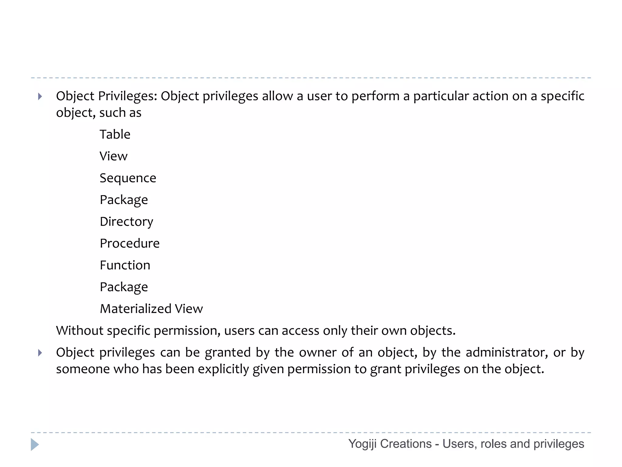    Object Privileges: Object privileges allow a user to perform a particular action on a specific
    object, such as
           Table
           View
           Sequence
           Package
           Directory
           Procedure
           Function
           Package
           Materialized View
    Without specific permission, users can access only their own objects.
   Object privileges can be granted by the owner of an object, by the administrator, or by
    someone who has been explicitly given permission to grant privileges on the object.




                                                       Yogiji Creations - Users, roles and privileges
 