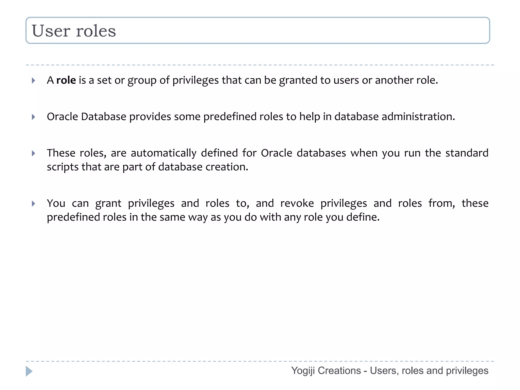 User roles

   A role is a set or group of privileges that can be granted to users or another role.


   Oracle Database provides some predefined roles to help in database administration.


   These roles, are automatically defined for Oracle databases when you run the standard
    scripts that are part of database creation.


   You can grant privileges and roles to, and revoke privileges and roles from, these
    predefined roles in the same way as you do with any role you define.




                                                        Yogiji Creations - Users, roles and privileges
 