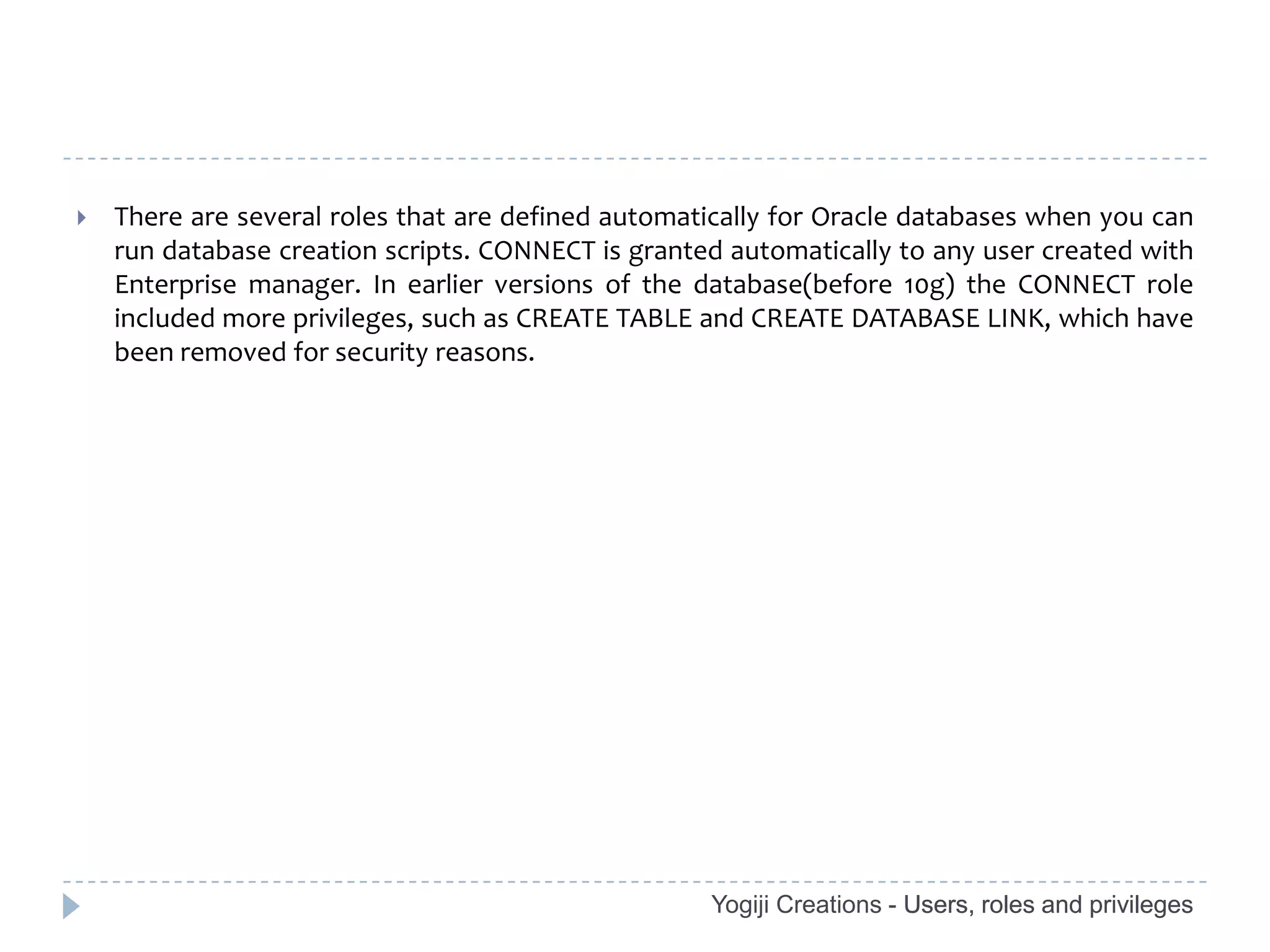    There are several roles that are defined automatically for Oracle databases when you can
    run database creation scripts. CONNECT is granted automatically to any user created with
    Enterprise manager. In earlier versions of the database(before 10g) the CONNECT role
    included more privileges, such as CREATE TABLE and CREATE DATABASE LINK, which have
    been removed for security reasons.




                                                    Yogiji Creations - Users, roles and privileges
 