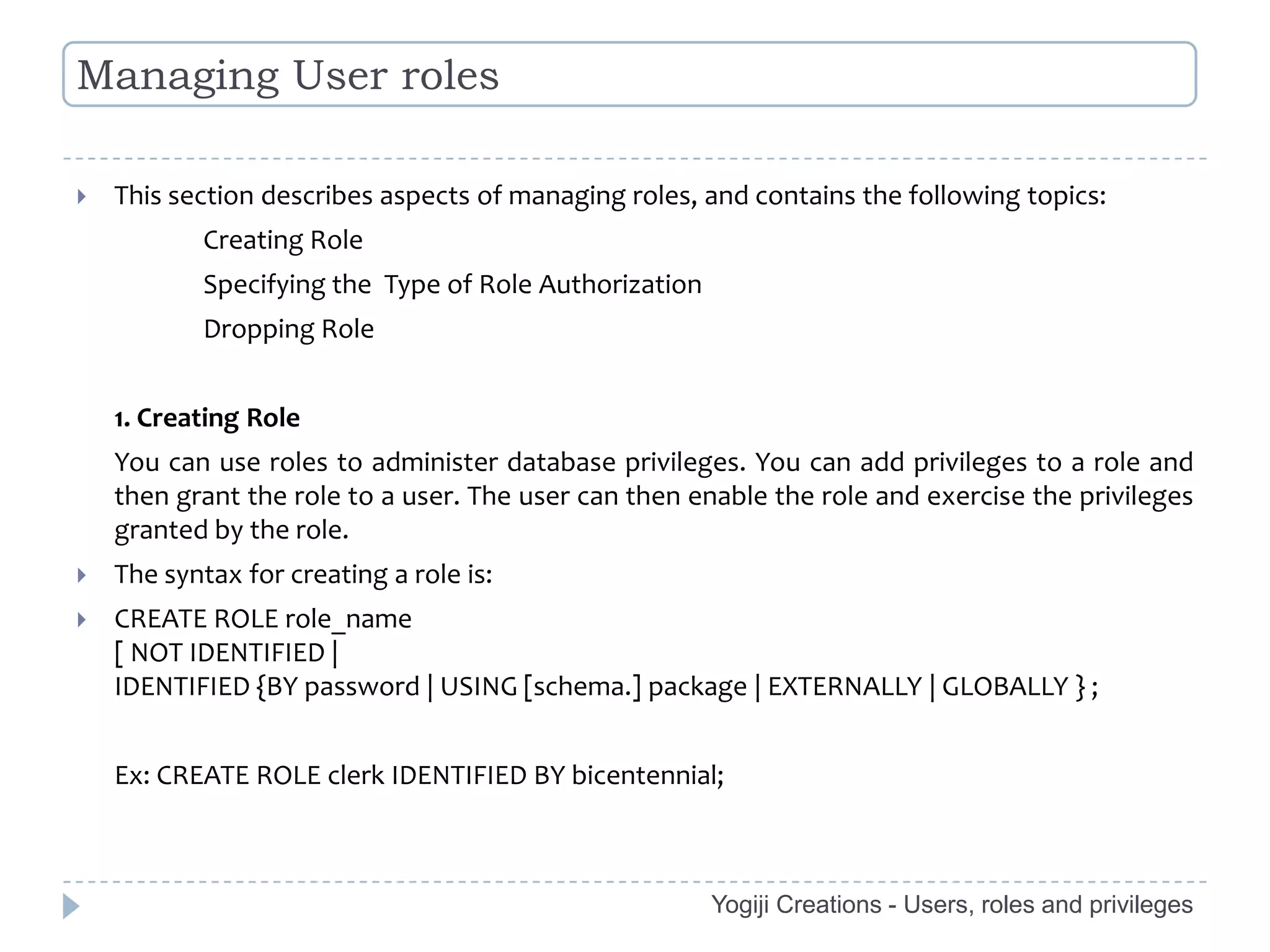 Managing User roles

   This section describes aspects of managing roles, and contains the following topics:
           Creating Role
           Specifying the Type of Role Authorization
           Dropping Role


    1. Creating Role
    You can use roles to administer database privileges. You can add privileges to a role and
    then grant the role to a user. The user can then enable the role and exercise the privileges
    granted by the role.
   The syntax for creating a role is:
   CREATE ROLE role_name
    [ NOT IDENTIFIED |
    IDENTIFIED {BY password | USING [schema.] package | EXTERNALLY | GLOBALLY } ;


    Ex: CREATE ROLE clerk IDENTIFIED BY bicentennial;



                                                       Yogiji Creations - Users, roles and privileges
 