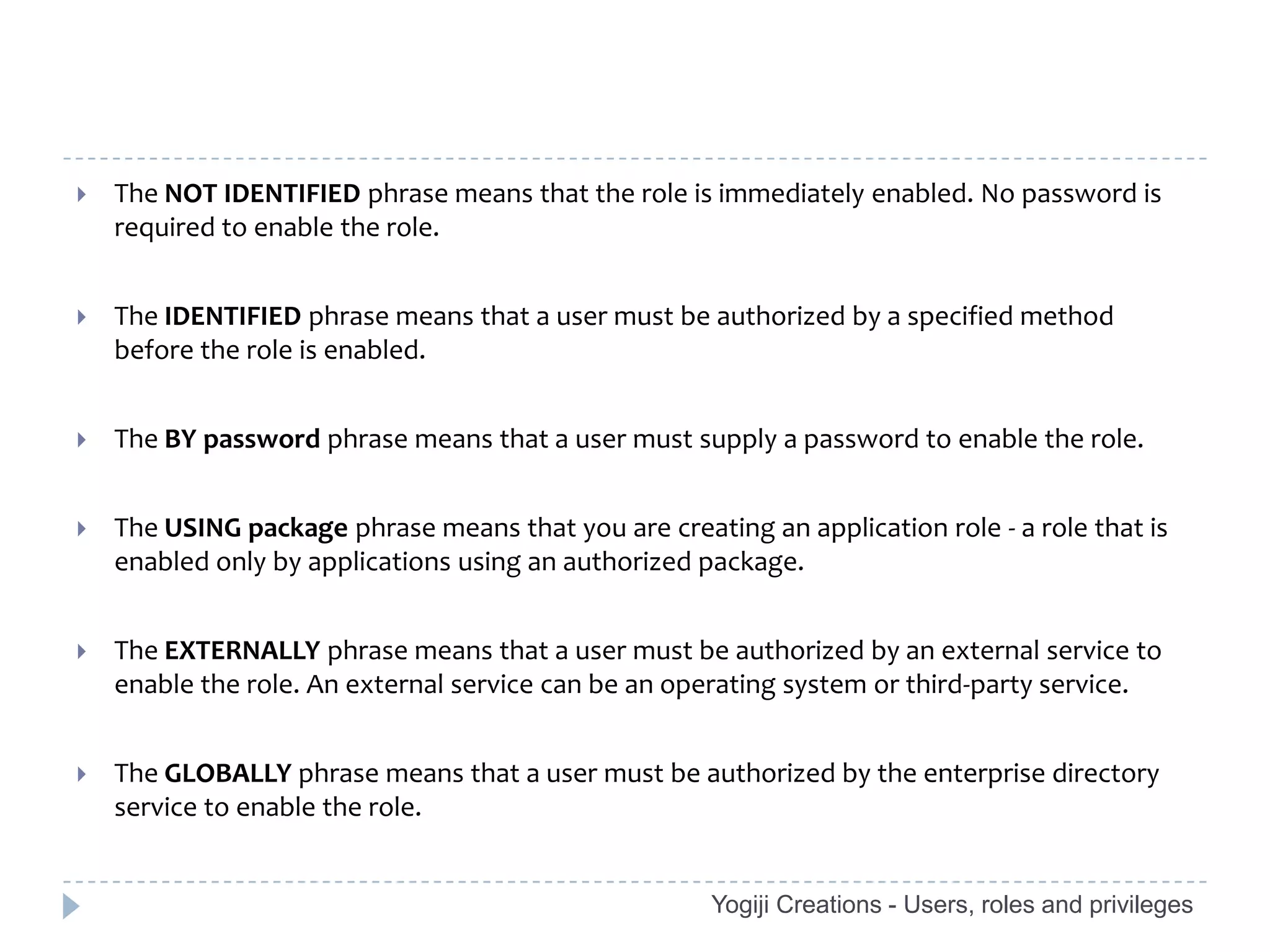    The NOT IDENTIFIED phrase means that the role is immediately enabled. No password is
    required to enable the role.


   The IDENTIFIED phrase means that a user must be authorized by a specified method
    before the role is enabled.


   The BY password phrase means that a user must supply a password to enable the role.


   The USING package phrase means that you are creating an application role - a role that is
    enabled only by applications using an authorized package.


   The EXTERNALLY phrase means that a user must be authorized by an external service to
    enable the role. An external service can be an operating system or third-party service.


   The GLOBALLY phrase means that a user must be authorized by the enterprise directory
    service to enable the role.


                                                      Yogiji Creations - Users, roles and privileges
 