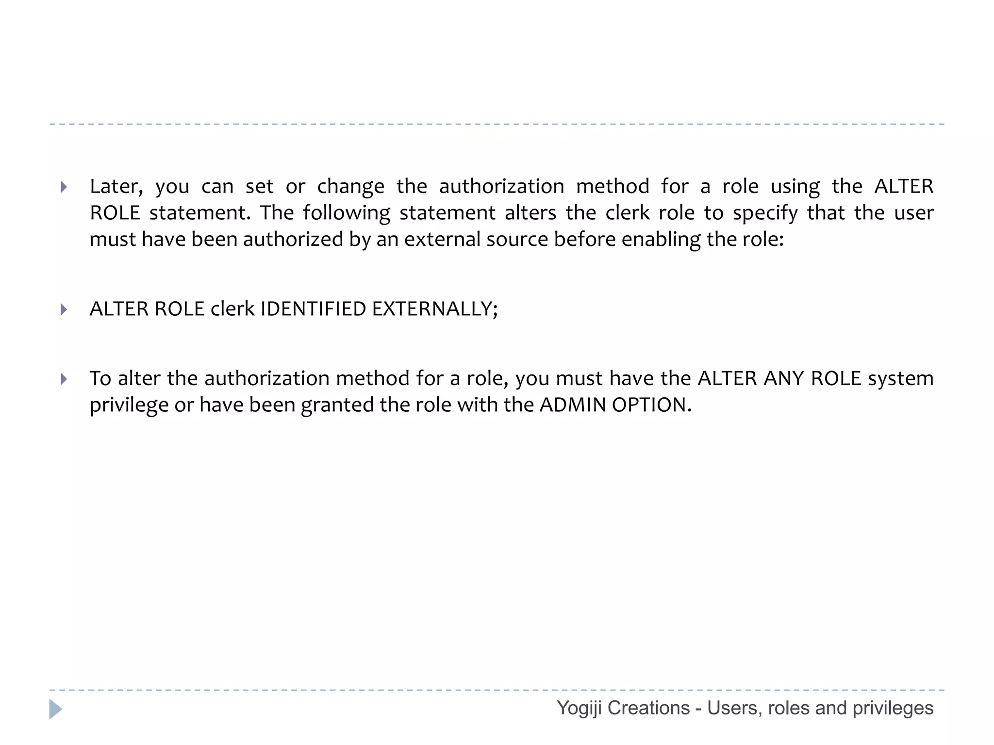    Later, you can set or change the authorization method for a role using the ALTER
    ROLE statement. The following statement alters the clerk role to specify that the user
    must have been authorized by an external source before enabling the role:


   ALTER ROLE clerk IDENTIFIED EXTERNALLY;


   To alter the authorization method for a role, you must have the ALTER ANY ROLE system
    privilege or have been granted the role with the ADMIN OPTION.




                                                   Yogiji Creations - Users, roles and privileges
 