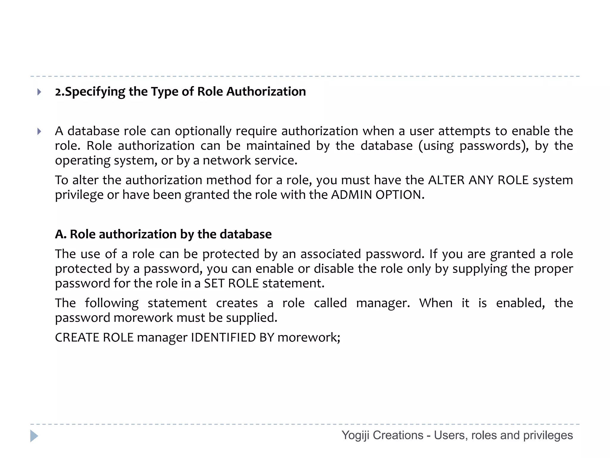    2.Specifying the Type of Role Authorization

   A database role can optionally require authorization when a user attempts to enable the
    role. Role authorization can be maintained by the database (using passwords), by the
    operating system, or by a network service.
    To alter the authorization method for a role, you must have the ALTER ANY ROLE system
    privilege or have been granted the role with the ADMIN OPTION.

    A. Role authorization by the database
    The use of a role can be protected by an associated password. If you are granted a role
    protected by a password, you can enable or disable the role only by supplying the proper
    password for the role in a SET ROLE statement.
    The following statement creates a role called manager. When it is enabled, the
    password morework must be supplied.
    CREATE ROLE manager IDENTIFIED BY morework;




                                                    Yogiji Creations - Users, roles and privileges
 