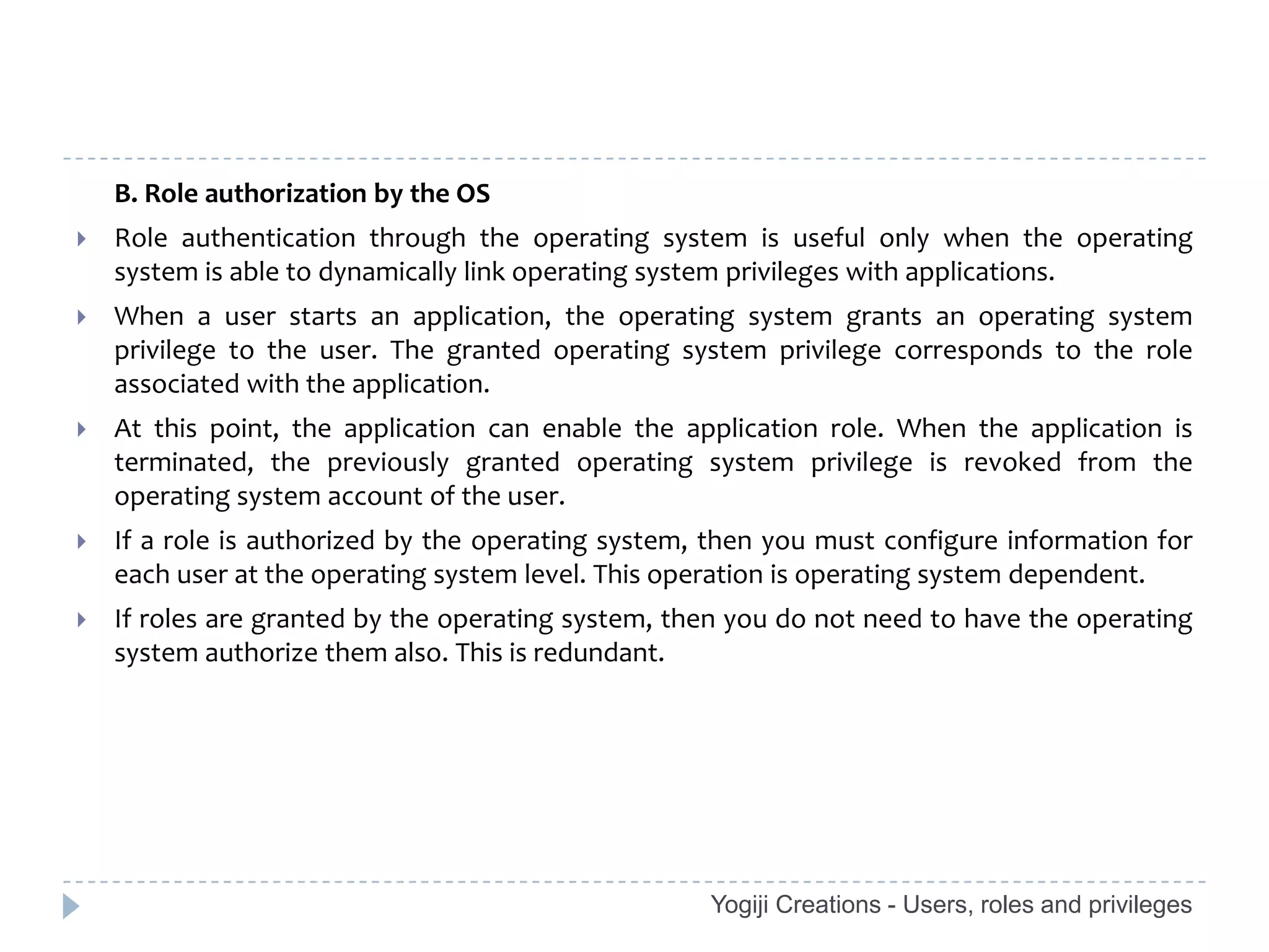 B. Role authorization by the OS
   Role authentication through the operating system is useful only when the operating
    system is able to dynamically link operating system privileges with applications.
   When a user starts an application, the operating system grants an operating system
    privilege to the user. The granted operating system privilege corresponds to the role
    associated with the application.
   At this point, the application can enable the application role. When the application is
    terminated, the previously granted operating system privilege is revoked from the
    operating system account of the user.
   If a role is authorized by the operating system, then you must configure information for
    each user at the operating system level. This operation is operating system dependent.
   If roles are granted by the operating system, then you do not need to have the operating
    system authorize them also. This is redundant.




                                                    Yogiji Creations - Users, roles and privileges
 