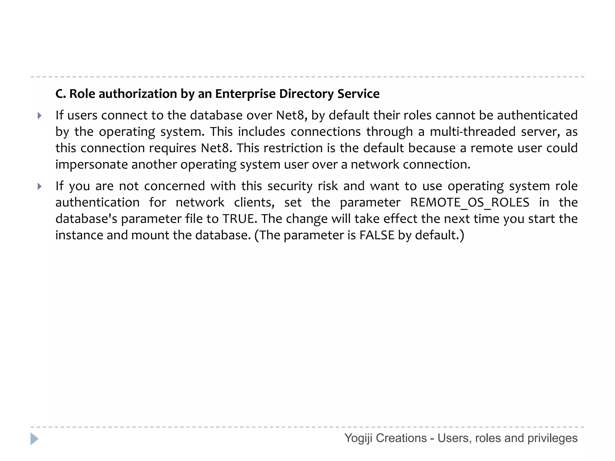 C. Role authorization by an Enterprise Directory Service
   If users connect to the database over Net8, by default their roles cannot be authenticated
    by the operating system. This includes connections through a multi-threaded server, as
    this connection requires Net8. This restriction is the default because a remote user could
    impersonate another operating system user over a network connection.
   If you are not concerned with this security risk and want to use operating system role
    authentication for network clients, set the parameter REMOTE_OS_ROLES in the
    database's parameter file to TRUE. The change will take effect the next time you start the
    instance and mount the database. (The parameter is FALSE by default.)




                                                     Yogiji Creations - Users, roles and privileges
 