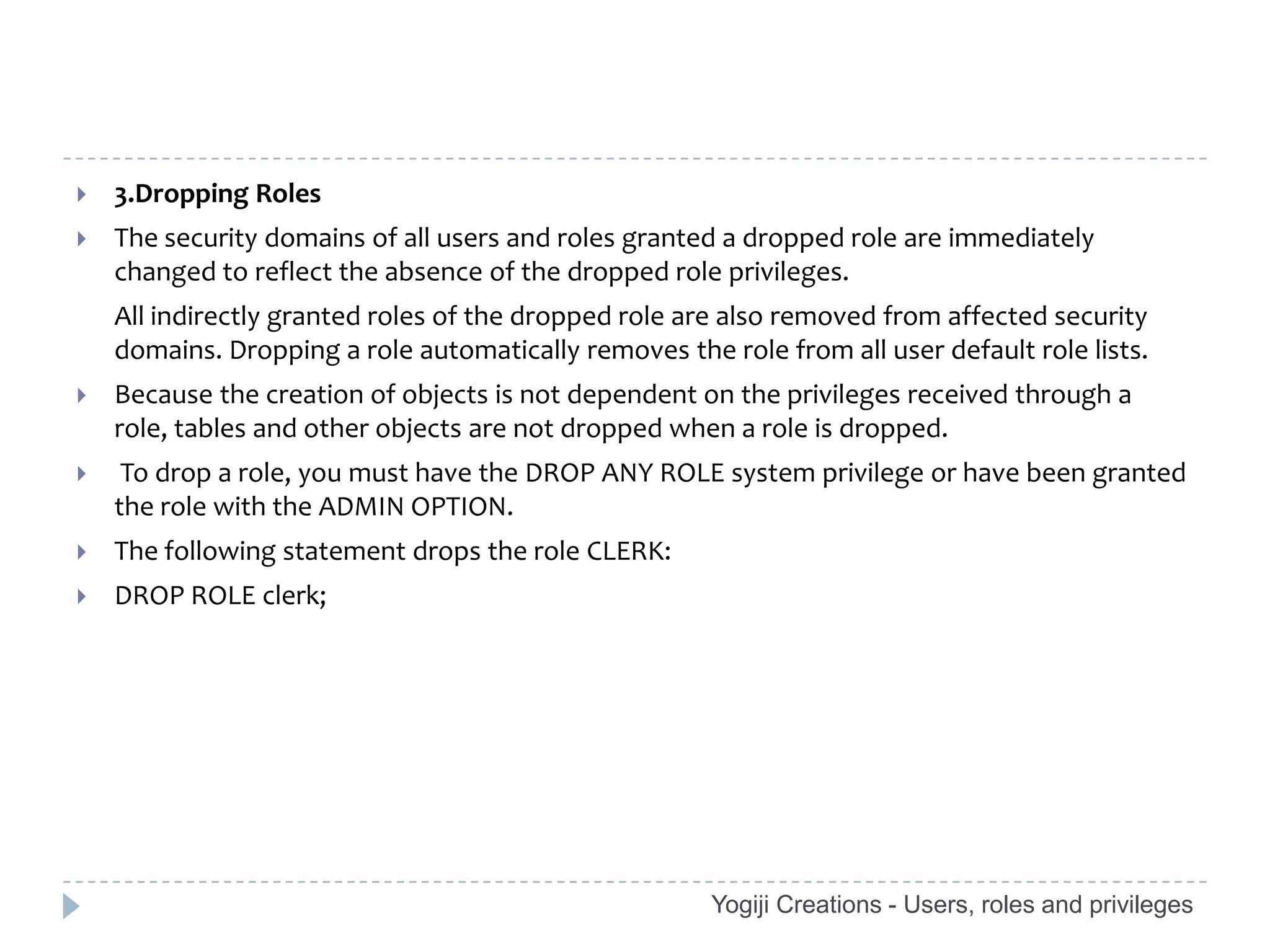    3.Dropping Roles
   The security domains of all users and roles granted a dropped role are immediately
    changed to reflect the absence of the dropped role privileges.
    All indirectly granted roles of the dropped role are also removed from affected security
    domains. Dropping a role automatically removes the role from all user default role lists.
   Because the creation of objects is not dependent on the privileges received through a
    role, tables and other objects are not dropped when a role is dropped.
    To drop a role, you must have the DROP ANY ROLE system privilege or have been granted
    the role with the ADMIN OPTION.
   The following statement drops the role CLERK:
   DROP ROLE clerk;




                                                       Yogiji Creations - Users, roles and privileges
 