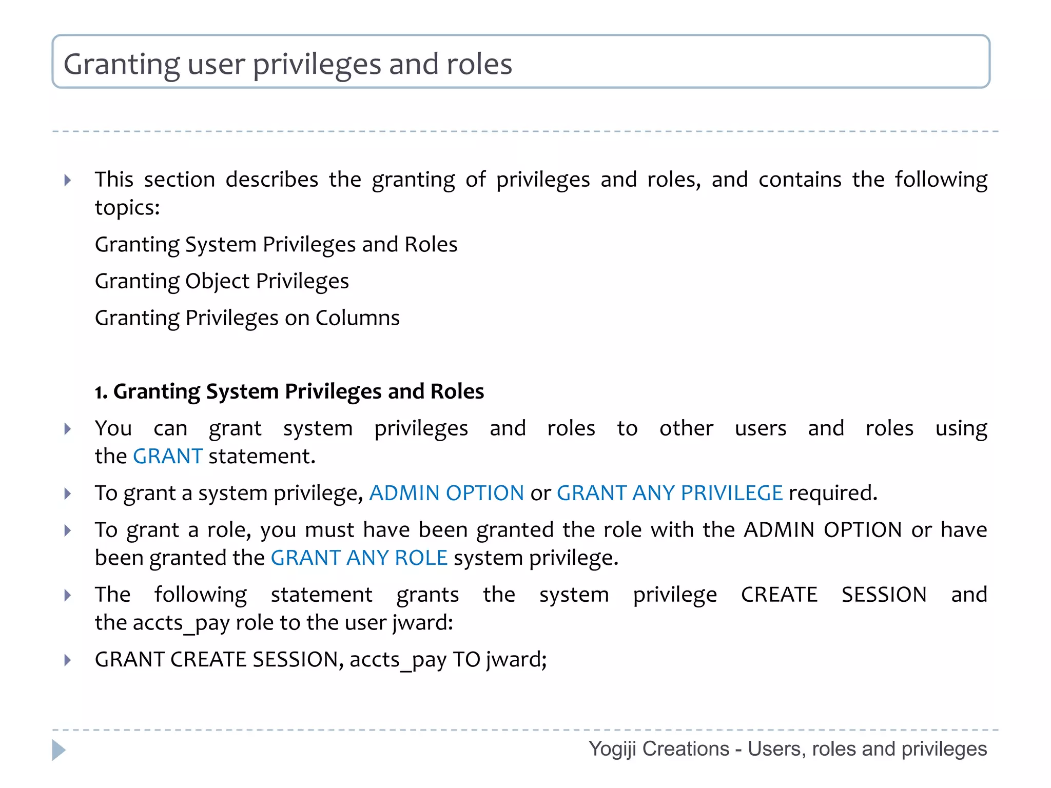 Granting user privileges and roles


   This section describes the granting of privileges and roles, and contains the following
    topics:
    Granting System Privileges and Roles
    Granting Object Privileges
    Granting Privileges on Columns


    1. Granting System Privileges and Roles
   You can grant system privileges and roles to other users and roles using
    the GRANT statement.
   To grant a system privilege, ADMIN OPTION or GRANT ANY PRIVILEGE required.
   To grant a role, you must have been granted the role with the ADMIN OPTION or have
    been granted the GRANT ANY ROLE system privilege.
   The following statement grants          the   system   privilege   CREATE      SESSION     and
    the accts_pay role to the user jward:
   GRANT CREATE SESSION, accts_pay TO jward;


                                                      Yogiji Creations - Users, roles and privileges
 