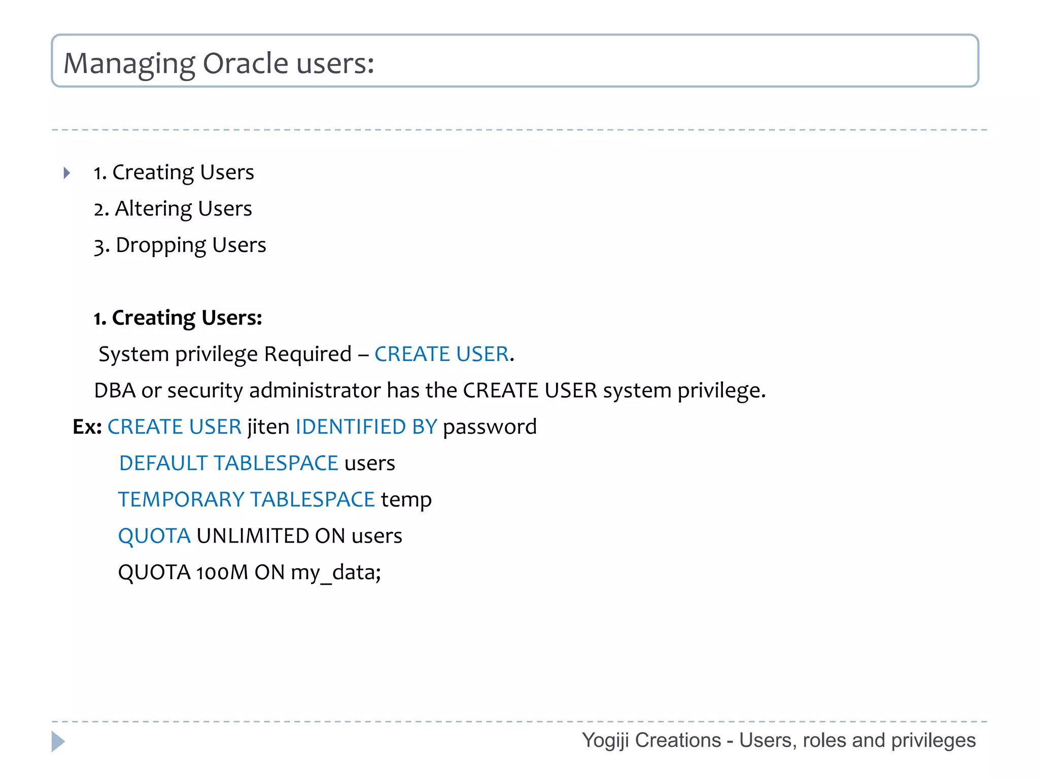 Managing Oracle users:


     1. Creating Users
      2. Altering Users
      3. Dropping Users


      1. Creating Users:
      System privilege Required – CREATE USER.
      DBA or security administrator has the CREATE USER system privilege.
    Ex: CREATE USER jiten IDENTIFIED BY password
        DEFAULT TABLESPACE users
        TEMPORARY TABLESPACE temp
        QUOTA UNLIMITED ON users
        QUOTA 100M ON my_data;




                                                      Yogiji Creations - Users, roles and privileges
 