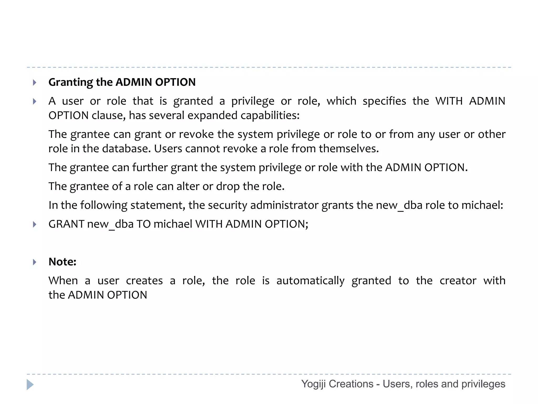    Granting the ADMIN OPTION
   A user or role that is granted a privilege or role, which specifies the WITH ADMIN
    OPTION clause, has several expanded capabilities:
    The grantee can grant or revoke the system privilege or role to or from any user or other
    role in the database. Users cannot revoke a role from themselves.
    The grantee can further grant the system privilege or role with the ADMIN OPTION.
    The grantee of a role can alter or drop the role.
    In the following statement, the security administrator grants the new_dba role to michael:
   GRANT new_dba TO michael WITH ADMIN OPTION;


   Note:
    When a user creates a role, the role is automatically granted to the creator with
    the ADMIN OPTION




                                                        Yogiji Creations - Users, roles and privileges
 