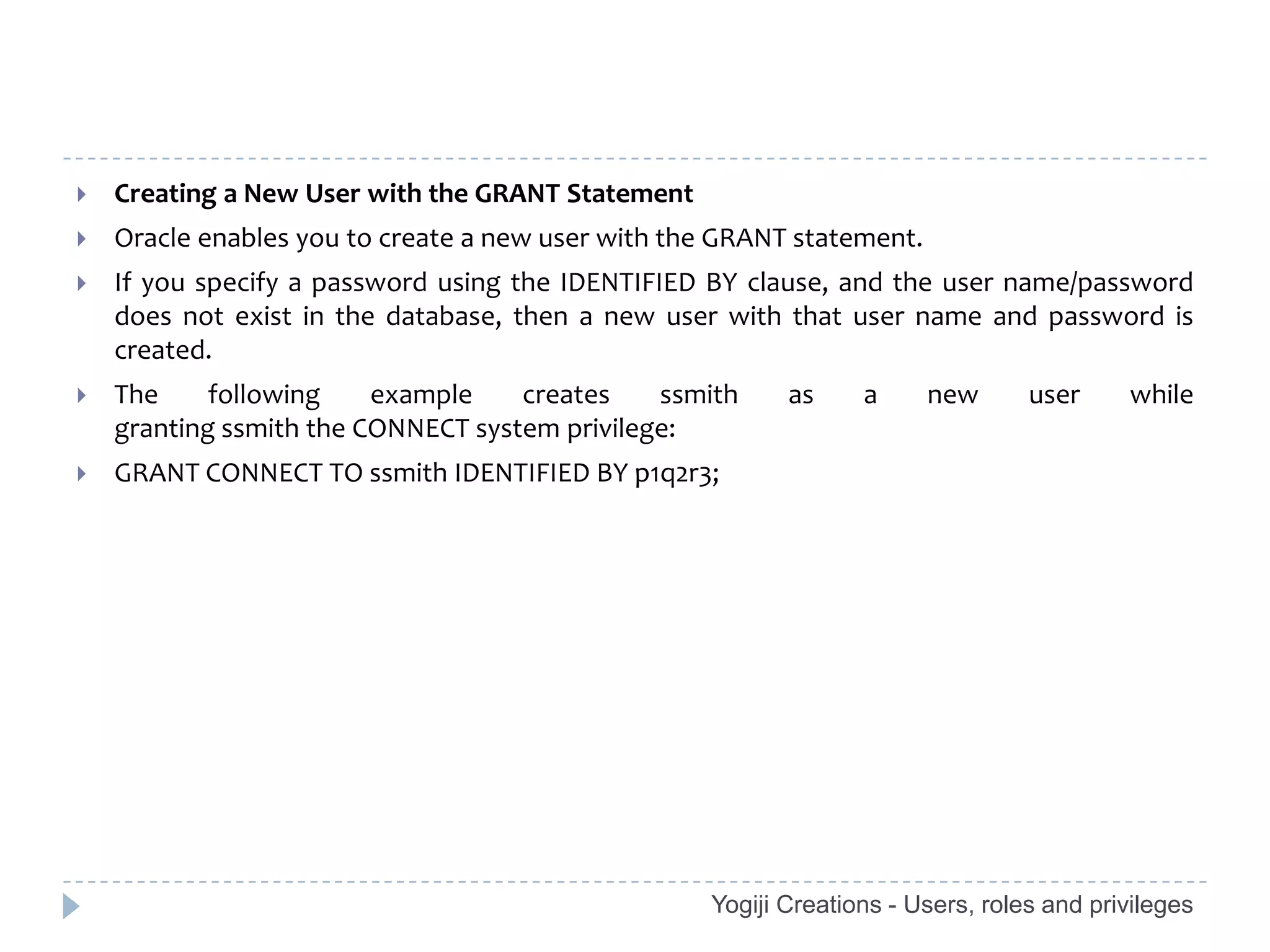    Creating a New User with the GRANT Statement
   Oracle enables you to create a new user with the GRANT statement.
   If you specify a password using the IDENTIFIED BY clause, and the user name/password
    does not exist in the database, then a new user with that user name and password is
    created.
   The     following    example    creates    ssmith     as     a      new      user     while
    granting ssmith the CONNECT system privilege:
   GRANT CONNECT TO ssmith IDENTIFIED BY p1q2r3;




                                                   Yogiji Creations - Users, roles and privileges
 