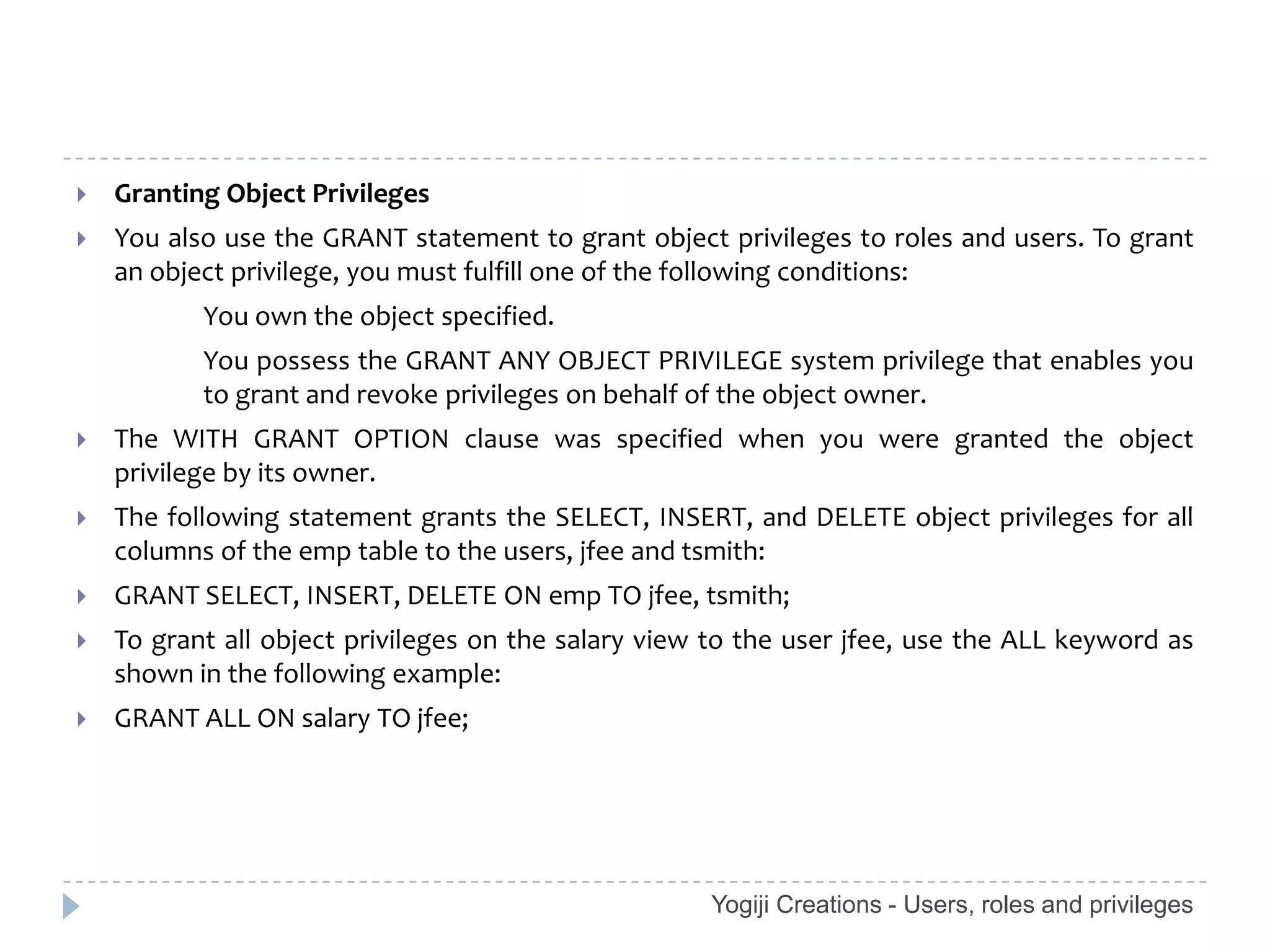    Granting Object Privileges
   You also use the GRANT statement to grant object privileges to roles and users. To grant
    an object privilege, you must fulfill one of the following conditions:
           You own the object specified.
           You possess the GRANT ANY OBJECT PRIVILEGE system privilege that enables you
           to grant and revoke privileges on behalf of the object owner.
   The WITH GRANT OPTION clause was specified when you were granted the object
    privilege by its owner.
   The following statement grants the SELECT, INSERT, and DELETE object privileges for all
    columns of the emp table to the users, jfee and tsmith:
   GRANT SELECT, INSERT, DELETE ON emp TO jfee, tsmith;
   To grant all object privileges on the salary view to the user jfee, use the ALL keyword as
    shown in the following example:
   GRANT ALL ON salary TO jfee;




                                                     Yogiji Creations - Users, roles and privileges
 