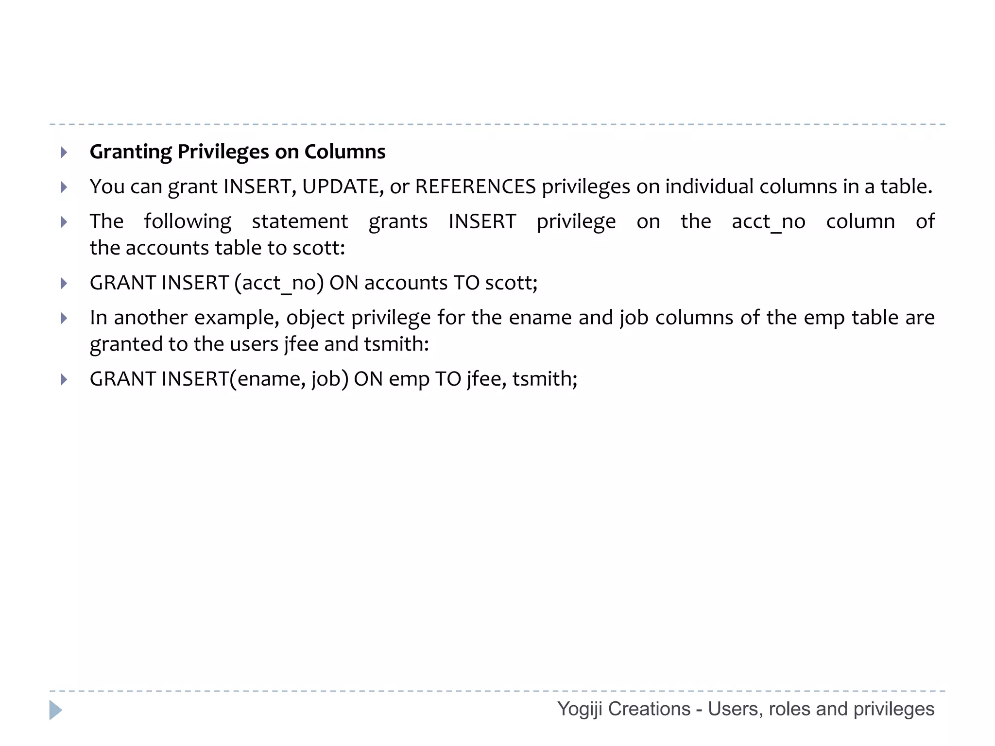    Granting Privileges on Columns
   You can grant INSERT, UPDATE, or REFERENCES privileges on individual columns in a table.
   The following statement grants INSERT privilege on the acct_no column of
    the accounts table to scott:
   GRANT INSERT (acct_no) ON accounts TO scott;
   In another example, object privilege for the ename and job columns of the emp table are
    granted to the users jfee and tsmith:
   GRANT INSERT(ename, job) ON emp TO jfee, tsmith;




                                                    Yogiji Creations - Users, roles and privileges
 