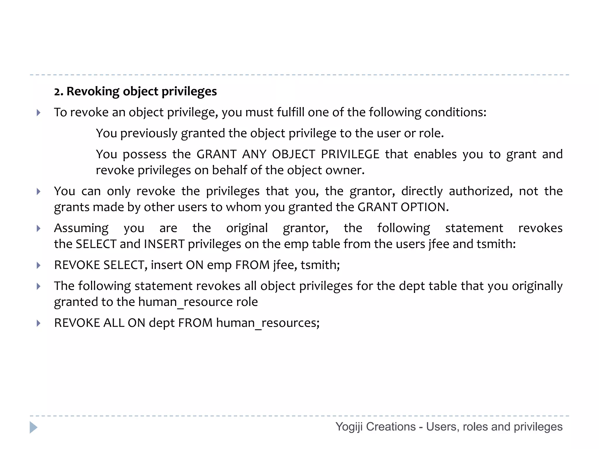 2. Revoking object privileges
   To revoke an object privilege, you must fulfill one of the following conditions:
           You previously granted the object privilege to the user or role.
           You possess the GRANT ANY OBJECT PRIVILEGE that enables you to grant and
           revoke privileges on behalf of the object owner.
   You can only revoke the privileges that you, the grantor, directly authorized, not the
    grants made by other users to whom you granted the GRANT OPTION.
   Assuming you are the original grantor, the following statement revokes
    the SELECT and INSERT privileges on the emp table from the users jfee and tsmith:
   REVOKE SELECT, insert ON emp FROM jfee, tsmith;
   The following statement revokes all object privileges for the dept table that you originally
    granted to the human_resource role
   REVOKE ALL ON dept FROM human_resources;




                                                        Yogiji Creations - Users, roles and privileges
 