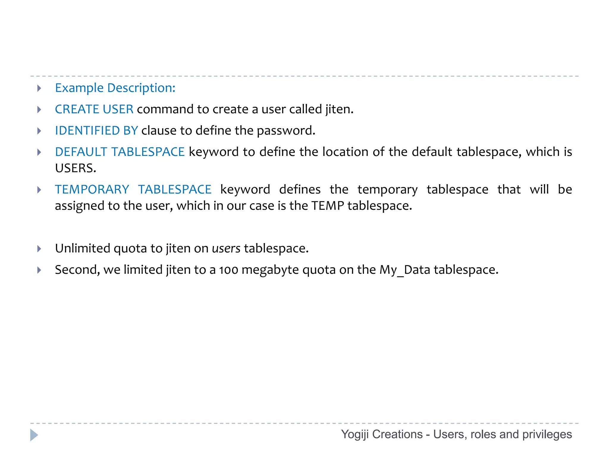    Example Description:
   CREATE USER command to create a user called jiten.
   IDENTIFIED BY clause to define the password.
   DEFAULT TABLESPACE keyword to define the location of the default tablespace, which is
    USERS.
   TEMPORARY TABLESPACE keyword defines the temporary tablespace that will be
    assigned to the user, which in our case is the TEMP tablespace.


   Unlimited quota to jiten on users tablespace.
   Second, we limited jiten to a 100 megabyte quota on the My_Data tablespace.




                                                    Yogiji Creations - Users, roles and privileges
 