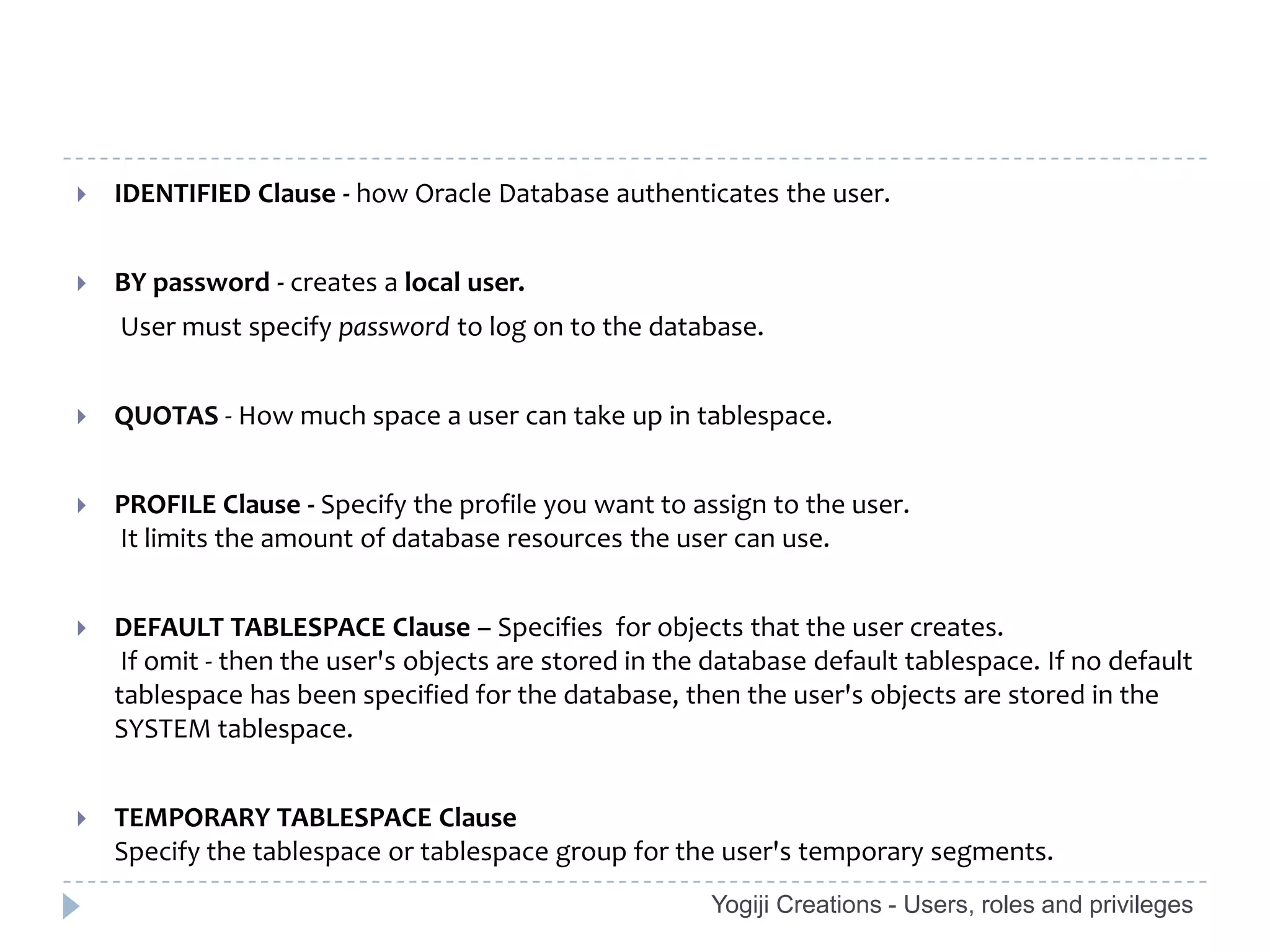    IDENTIFIED Clause - how Oracle Database authenticates the user.


   BY password - creates a local user.
    User must specify password to log on to the database.


   QUOTAS - How much space a user can take up in tablespace.


   PROFILE Clause - Specify the profile you want to assign to the user.
    It limits the amount of database resources the user can use.


   DEFAULT TABLESPACE Clause – Specifies for objects that the user creates.
     If omit - then the user's objects are stored in the database default tablespace. If no default
    tablespace has been specified for the database, then the user's objects are stored in the
    SYSTEM tablespace.


   TEMPORARY TABLESPACE Clause
    Specify the tablespace or tablespace group for the user's temporary segments.
                                                        Yogiji Creations - Users, roles and privileges
 