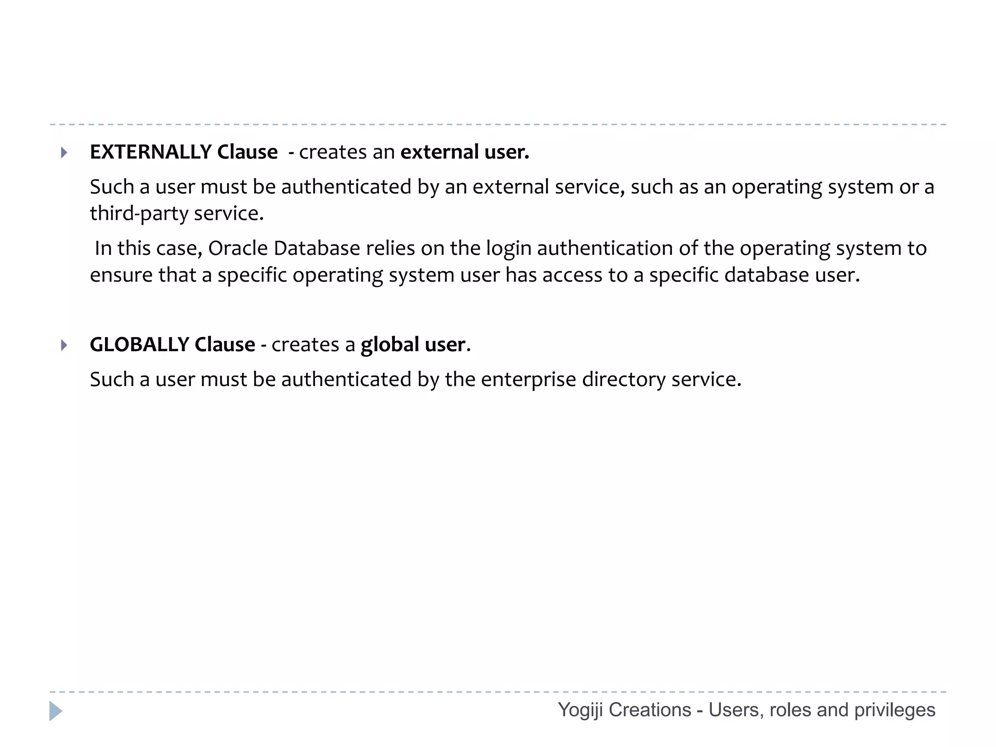    EXTERNALLY Clause - creates an external user.
    Such a user must be authenticated by an external service, such as an operating system or a
    third-party service.
    In this case, Oracle Database relies on the login authentication of the operating system to
    ensure that a specific operating system user has access to a specific database user.


   GLOBALLY Clause - creates a global user.
    Such a user must be authenticated by the enterprise directory service.




                                                      Yogiji Creations - Users, roles and privileges
 