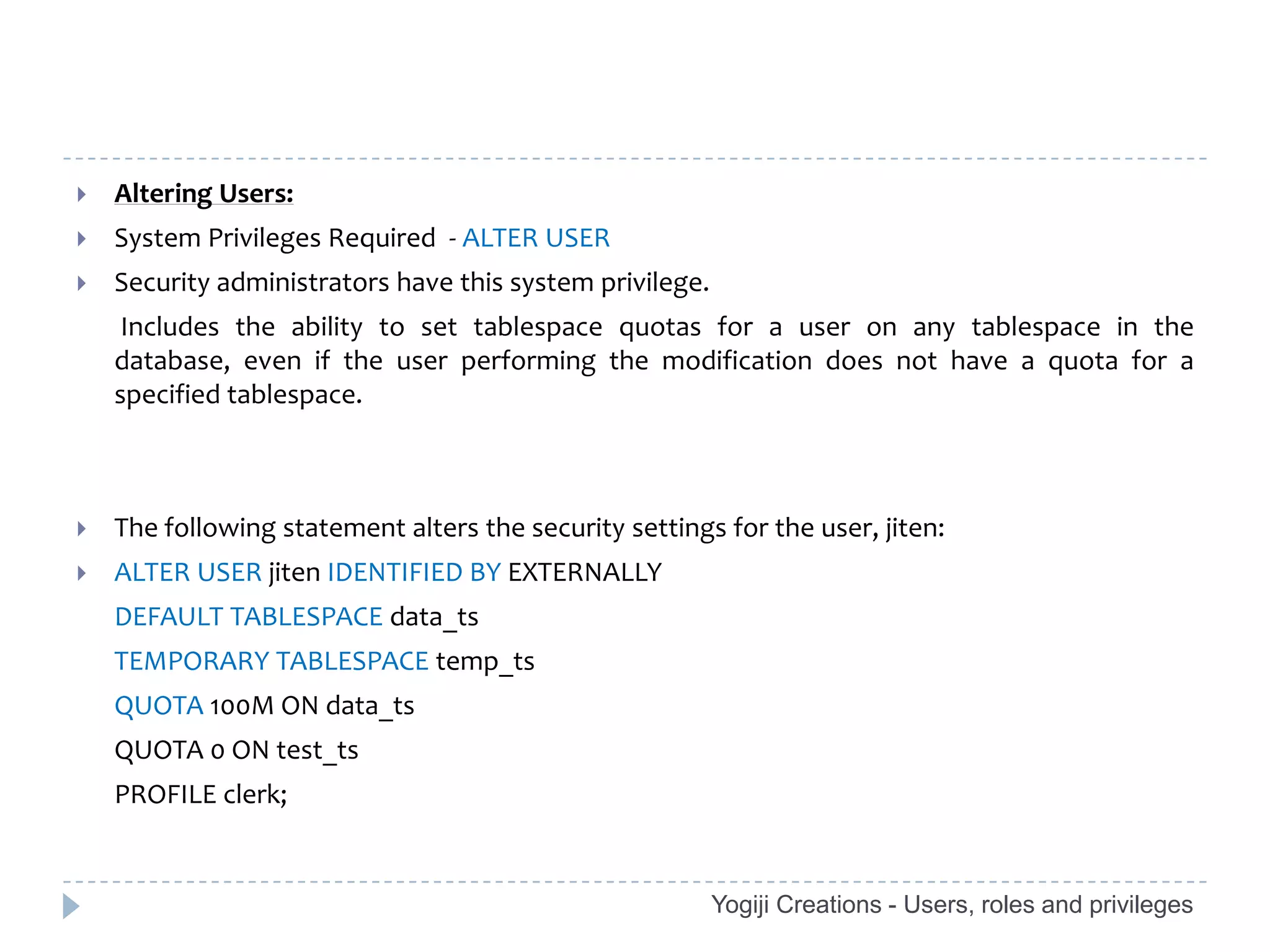    Altering Users:
   System Privileges Required - ALTER USER
   Security administrators have this system privilege.
     Includes the ability to set tablespace quotas for a user on any tablespace in the
    database, even if the user performing the modification does not have a quota for a
    specified tablespace.



   The following statement alters the security settings for the user, jiten:
   ALTER USER jiten IDENTIFIED BY EXTERNALLY
    DEFAULT TABLESPACE data_ts
    TEMPORARY TABLESPACE temp_ts
    QUOTA 100M ON data_ts
    QUOTA 0 ON test_ts
    PROFILE clerk;


                                                          Yogiji Creations - Users, roles and privileges
 