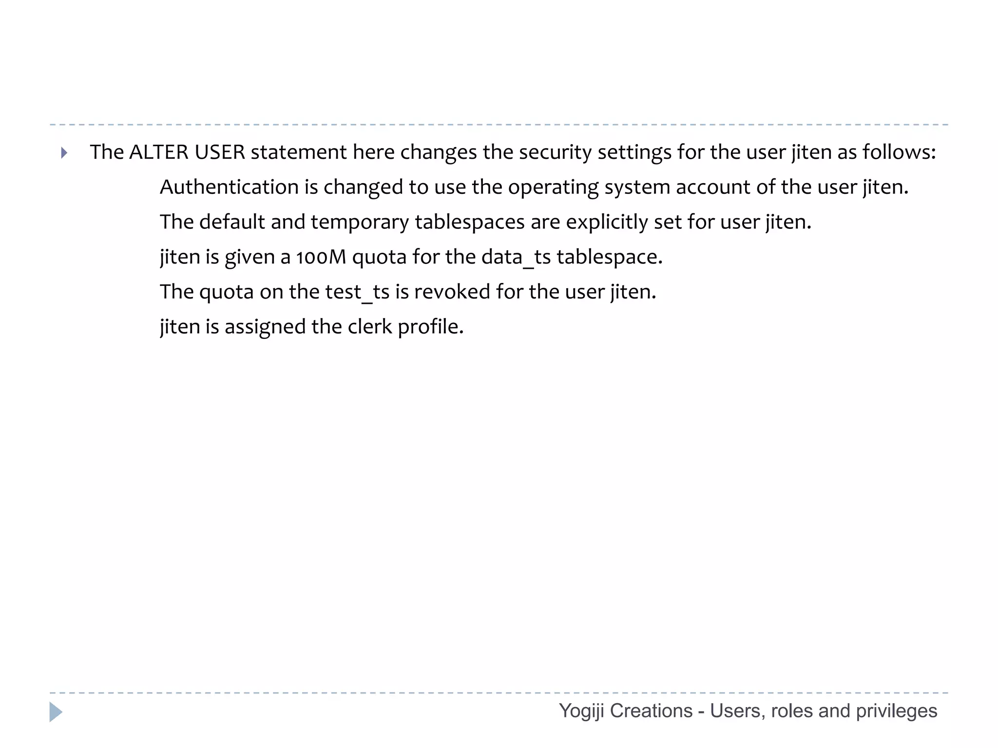    The ALTER USER statement here changes the security settings for the user jiten as follows:
           Authentication is changed to use the operating system account of the user jiten.
           The default and temporary tablespaces are explicitly set for user jiten.
           jiten is given a 100M quota for the data_ts tablespace.
           The quota on the test_ts is revoked for the user jiten.
           jiten is assigned the clerk profile.




                                                       Yogiji Creations - Users, roles and privileges
 