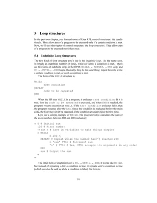 5 Loop structures
In the previous chapter, you learned some of User RPL control structures: the condi-
tionals. They allow part of a program to be executed only if a certain condition is met.
Now, we’ll see other types of control structures: the loop structures. They allow part
of a program to be executed more than once.
5.1 Indeﬁnite Loop Structures
The ﬁrst kind of loop structure you’ll see is the indeﬁnite loop. As the name says,
it repeats an indeﬁnite number of times, while (or until) a condition is met. There
are two forms of indeﬁnite loops in the HP48: WHILE...REPEAT...END loops and
DO...UNTIL...END loops. Basically, they do the same thing: repeat the code while
a certain condition is met, or until a condition is met.
The form of the WHILE structure is:
WHILE
test condition
REPEAT
code to be repeated
END
When the HP sees WHILE in a program, it evaluates test condition. If it is
true, then the code to be repeated is executed, and when END is reached, the
program restarts execution at WHILE. If the test condition evaluates false, then
the program resumes after the END. Since the condition is evaluated before the main
code, the loop may never be executed, if the condition evaluates false the ﬁrst time.
Let’s see a simple example of WHILE. The program below calculates the sum of
the even numbers between 100 and 200 (inclusive):
« 0 @ Initial sum
100 @ First number
→ sum n @ Save in variables to make things simpler
« WHILE
n 200 ≤
REPEAT @ Repeat while the number hasn’t reached 200
n ’sum’ STO+ @ Increment sum
’n’ 2 STO+ @ Yes, STO+ accepts its arguments in any order
END
sum @ Output the sum
»
»
The other form of indeﬁnite loop is DO...UNTIL...END. It works like WHILE,
but instead of repeating while a condition is true, it repeats until a condition is true
(which can also be said as while a condition is false). Its form is:
18
 