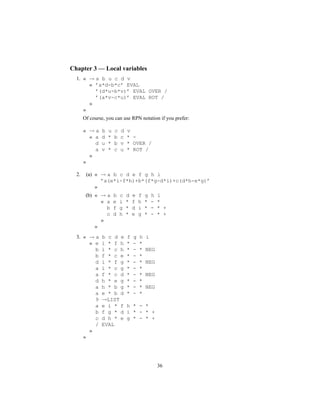 Chapter 3 — Local variables
1. « → a b u c d v
« ’a*d-b*c’ EVAL
’(d*u-b*v)’ EVAL OVER /
’(a*v-c*u)’ EVAL ROT /
»
»
Of course, you can use RPN notation if you prefer:
« → a b u c d v
« a d * b c * -
d u * b v * OVER /
a v * c u * ROT /
»
»
2. (a) « → a b c d e f g h i
’a(e*i-f*h)+b*(f*g-d*i)+c(d*h-e*g)’
»
(b) « → a b c d e f g h i
« a e i * f h * - *
b f g * d i * - * +
c d h * e g * - * +
»
»
3. « → a b c d e f g h i
« e i * f h * - *
b i * c h * - * NEG
b f * c e * - *
d i * f g * - * NEG
a i * c g * - *
a f * c d * - * NEG
d h * e g * - *
a h * b g * - * NEG
a e * b d * - *
9 →LIST
a e i * f h * - *
b f g * d i * - * +
c d h * e g * - * +
/ EVAL
»
»
36
 
