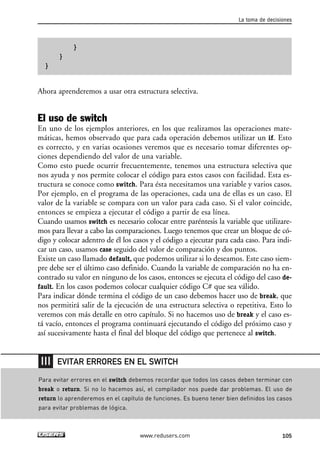 }
}
}
Ahora aprenderemos a usar otra estructura selectiva.
El uso de switch
En uno de los ejemplos anteriores, en los que realizamos las operaciones mate-
máticas, hemos observado que para cada operación debemos utilizar un if. Esto
es correcto, y en varias ocasiones veremos que es necesario tomar diferentes op-
ciones dependiendo del valor de una variable.
Como esto puede ocurrir frecuentemente, tenemos una estructura selectiva que
nos ayuda y nos permite colocar el código para estos casos con facilidad. Esta es-
tructura se conoce como switch. Para ésta necesitamos una variable y varios casos.
Por ejemplo, en el programa de las operaciones, cada una de ellas es un caso. El
valor de la variable se compara con un valor para cada caso. Si el valor coincide,
entonces se empieza a ejecutar el código a partir de esa línea.
Cuando usamos switch es necesario colocar entre paréntesis la variable que utilizare-
mos para llevar a cabo las comparaciones. Luego tenemos que crear un bloque de có-
digo y colocar adentro de él los casos y el código a ejecutar para cada caso. Para indi-
car un caso, usamos case seguido del valor de comparación y dos puntos.
Existe un caso llamado default, que podemos utilizar si lo deseamos. Este caso siem-
pre debe ser el último caso definido. Cuando la variable de comparación no ha en-
contrado su valor en ninguno de los casos, entonces se ejecuta el código del caso de-
fault. En los casos podemos colocar cualquier código C# que sea válido.
Para indicar dónde termina el código de un caso debemos hacer uso de break, que
nos permitirá salir de la ejecución de una estructura selectiva o repetitiva. Esto lo
veremos con más detalle en otro capítulo. Si no hacemos uso de break y el caso es-
tá vacío, entonces el programa continuará ejecutando el código del próximo caso y
así sucesivamente hasta el final del bloque del código que pertenece al switch.
La toma de decisiones
105www.redusers.com
Para evitar errores en el switch debemos recordar que todos los casos deben terminar con
break o return. Si no lo hacemos así, el compilador nos puede dar problemas. El uso de
return lo aprenderemos en el capítulo de funciones. Es bueno tener bien definidos los casos
para evitar problemas de lógica.
EVITAR ERRORES EN EL SWITCH
03_C#2010_AJUSTADO.qxd 8/6/10 8:32 PM Page 105
 