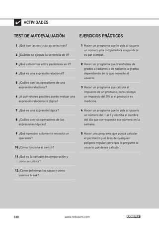 110 www.redusers.com
TEST DE AUTOEVALUACIÓN
1 ¿Qué son las estructuras selectivas?
2 ¿Cuándo se ejecuta la sentencia de if?
3 ¿Qué colocamos entre paréntesis en if?
4 ¿Qué es una expresión relacional?
5 ¿Cuáles son los operadores de una
expresión relacional?
6 ¿A qué valores posibles puede evaluar una
expresión relacional o lógica?
7 ¿Qué es una expresión lógica?
8 ¿Cuáles son los operadores de las
expresiones lógicas?
9 ¿Qué operador solamente necesita un
operando?
10¿Cómo funciona el switch?
11¿Qué es la variable de comparación y
cómo se coloca?
12¿Cómo definimos los casos y cómo
usamos break?
ACTIVIDADES
EJERCICIOS PRÁCTICOS
1 Hacer un programa que le pida al usuario
un número y la computadora responda si
es par o impar.
2 Hacer un programa que transforme de
grados a radianes o de radianes a grados
dependiendo de lo que necesite el
usuario.
3 Hacer un programa que calcule el
impuesto de un producto, pero coloque
un impuesto del 0% si el producto es
medicina.
4 Hacer un programa que le pida al usuario
un número del 1 al 7 y escriba el nombre
del día que corresponde ese número en la
semana.
5 Hacer una programa que pueda calcular
el perímetro y el área de cualquier
polígono regular, pero que le pregunte al
usuario qué desea calcular.
03_C#2010_AJUSTADO.qxd 8/6/10 8:32 PM Page 110
 