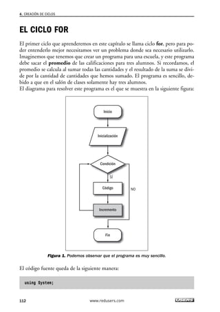 EL CICLO FOR
El primer ciclo que aprenderemos en este capítulo se llama ciclo for, pero para po-
der entenderlo mejor necesitamos ver un problema donde sea necesario utilizarlo.
Imaginemos que tenemos que crear un programa para una escuela, y este programa
debe sacar el promedio de las calificaciones para tres alumnos. Si recordamos, el
promedio se calcula al sumar todas las cantidades y el resultado de la suma se divi-
de por la cantidad de cantidades que hemos sumado. El programa es sencillo, de-
bido a que en el salón de clases solamente hay tres alumnos.
El diagrama para resolver este programa es el que se muestra en la siguiente figura:
Figura 1. Podemos observar que el programa es muy sencillo.
El código fuente queda de la siguiente manera:
using System;
Inicialización
Inicio
Fin
Condición
SÍ
NOCódigo
Incremento
4. CREACIÓN DE CICLOS
112 www.redusers.com
04_C#2010_AJUSTADO.qxd 8/6/10 8:32 PM Page 112
 