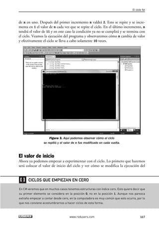de n en uno. Después del primer incremento n valdrá 2. Esto se repite y se incre-
menta en 1 el valor de n cada vez que se repite el ciclo. En el último incremento, n
tendrá el valor de 11 y en este caso la condición ya no se cumplirá y se termina con
el ciclo. Veamos la ejecución del programa y observaremos cómo n cambia de valor
y efectivamente el ciclo se lleva a cabo solamente 10 veces.
Figura 3. Aquí podemos observar cómo el ciclo
se repitió y el valor de n fue modificado en cada vuelta.
El valor de inicio
Ahora ya podemos empezar a experimentar con el ciclo. Lo primero que haremos
será colocar el valor de inicio del ciclo y ver cómo se modifica la ejecución del
El ciclo for
117www.redusers.com
En C# veremos que en muchos casos tenemos estructuras con índice cero. Esto quiere decir que
su primer elemento se considera en la posición 0, no en la posición 1. Aunque nos parezca
extraño empezar a contar desde cero, en la computadora es muy común que esto ocurra, por lo
que nos conviene acostumbrarnos a hacer ciclos de esta forma.
CICLOS QUE EMPIEZAN EN CERO
04_C#2010_AJUSTADO.qxd 8/6/10 8:32 PM Page 117
 