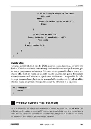 // Si no se cumple ninguno de los casos
anteriores
default:
Console.WriteLine(“Opción no válida”);
break;
}
// Mostramos el resultado
Console.WriteLine(“El resultado es: {0}”,
resultado);
}
} while (opcion != 5);
}
}
}
El ciclo while
Habiendo comprendido el ciclo Do While, estamos en condiciones de ver otro tipo
de ciclo. Este ciclo se conoce como while y en cierta forma se asemeja al anterior, pe-
ro tiene sus propias características que debemos conocer para utilizarlo correctamente.
El ciclo while también puede ser utilizado cuando tenemos algo que se debe repetir
pero no conocemos el número de repeticiones previamente. La repetición del ciclo
tiene que ver con el cumplimiento de una condición. A diferencia del ciclo do while,
este ciclo puede no ejecutarse ni siquiera una vez. Su estructura es la siguiente:
while(condicion) {
Código
}
El ciclo for
141www.redusers.com
En el programa de las operaciones matemáticas hemos agregado un ciclo do while. Sin
embargo, nuestro trabajo no termina ahí. Tenemos que ejecutarlo para ver si se comporta de la
forma deseada. Por eso fue necesario que adicionáramos un if, ya que de lo contrario nos pediría
los operadores aun cuando lo que deseáramos fuera salir.
VERIFICAR CAMBIOS EN UN PROGRAMA
04_C#2010_AJUSTADO.qxd 8/6/10 8:33 PM Page 141
 