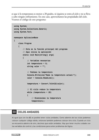 es que si la temperatura es menor a 20 grados, ni siquiera se entra al ciclo y no se lleva
a cabo ningún enfriamiento. En este caso, aprovechamos las propiedades del ciclo.
Veamos el código de este programa:
using System;
using System.Collections.Generic;
using System.Text;
namespace AplicacionBase
{
class Program
{
// Esta es la función principal del programa
// Aquí inicia la aplicación
static void Main(string[] args)
{
// Variables necesarias
int temperatura = 0;
string valor = “”;
// Pedimos la temperatura
Console.WriteLine(“Dame la temperatura actual:”);
valor = Console.ReadLine();
temperatura = Convert.ToInt32(valor);
// El ciclo reduce la temperatura
while (temperatura > 20)
{
// Disminuimos la temperatura
temperatura—;
El ciclo for
143www.redusers.com
Al igual que con los if, es posible tener ciclos anidados. Como adentro de los ciclos podemos
colocar cualquier código válido, entonces también podemos colocar otro ciclo. Cuando un ciclo
se encuentra adentro de otro, decimos que están anidados. Hay que tener mucho cuidado con
las variables de control y las condiciones para evitar problemas de lógica.
CICLOS ANIDADOS
04_C#2010_AJUSTADO.qxd 8/6/10 8:33 PM Page 143
 