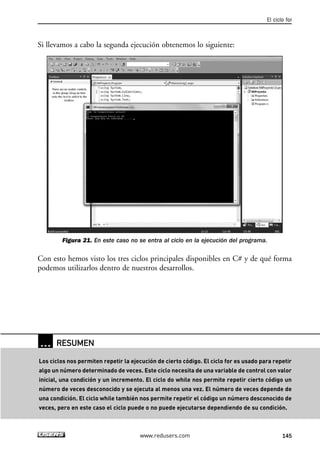 Si llevamos a cabo la segunda ejecución obtenemos lo siguiente:
Figura 21. En este caso no se entra al ciclo en la ejecución del programa.
Con esto hemos visto los tres ciclos principales disponibles en C# y de qué forma
podemos utilizarlos dentro de nuestros desarrollos.
El ciclo for
145www.redusers.com
… RESUMEN
Los ciclos nos permiten repetir la ejecución de cierto código. El ciclo for es usado para repetir
algo un número determinado de veces. Este ciclo necesita de una variable de control con valor
inicial, una condición y un incremento. El ciclo do while nos permite repetir cierto código un
número de veces desconocido y se ejecuta al menos una vez. El número de veces depende de
una condición. El ciclo while también nos permite repetir el código un número desconocido de
veces, pero en este caso el ciclo puede o no puede ejecutarse dependiendo de su condición.
04_C#2010_AJUSTADO.qxd 8/6/10 8:33 PM Page 145
 