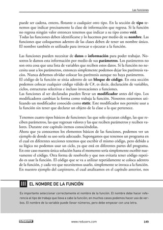 puede ser cadena, entero, flotante o cualquier otro tipo. En la sección de tipo te-
nemos que indicar precisamente la clase de información que regresa. Si la función
no regresa ningún valor entonces tenemos que indicar a su tipo como void.
Todas las funciones deben identificarse y lo hacemos por medio de su nombre. Las
funciones que coloquemos adentro de las clases deben de tener un nombre único.
El nombre también es utilizado para invocar o ejecutar a la función.
Las funciones pueden necesitar de datos o información para poder trabajar. No-
sotros le damos esta información por medio de sus parámetros. Los parámetros no
son otra cosa que una lista de variables que reciben estos datos. Si la función no ne-
cesita usar a los parámetros, entonces simplemente podemos dejar los paréntesis va-
cíos. Nunca debemos olvidar colocar los paréntesis aunque no haya parámetros.
El código de la función se sitúa adentro de un bloque de código. En esta sección
podemos colocar cualquier código válido de C#, es decir, declaración de variables,
ciclos, estructuras selectivas e incluso invocaciones a funciones.
Las funciones al ser declaradas pueden llevar un modificador antes del tipo. Los
modificadores cambian la forma como trabaja la función. Nosotros estaremos uti-
lizando un modificador conocido como static. Este modificador nos permite usar a
la función sin tener que declarar un objeto de la clase a la que pertenece.
Tenemos cuatro tipos básicos de funciones: las que solo ejecutan código, las que re-
ciben parámetros, las que regresan valores y las que reciben parámetros y reciben va-
lores. Durante este capítulo iremos conociéndolas.
Ahora que ya conocemos los elementos básicos de las funciones, podemos ver un
ejemplo de donde su uso sería adecuado. Supongamos que tenemos un programa en
el cual en diferentes secciones tenemos que escribir el mismo código, pero debido a
su lógica no podemos usar un ciclo, ya que está en diferentes partes del programa.
En este caso nuestra única solución hasta el momento sería simplemente escribir nue-
vamente el código. Otra forma de resolverlo y que nos evitaría tener código repeti-
do es usar la función. El código que se va a utilizar repetidamente se coloca adentro
de la función, y cada vez que necesitemos usarlo, simplemente se invoca a la función.
En nuestro ejemplo del carpintero, el cual analizamos en el capítulo anterior, nos
Las funciones
149www.redusers.com
Es importante seleccionar correctamente el nombre de la función. El nombre debe hacer refe-
rencia al tipo de trabajo que lleva a cabo la función; en muchos casos podemos hacer uso de ver-
bos. El nombre de la variable puede llevar números, pero debe empezar con una letra.
EL NOMBRE DE LA FUNCIÓN
05_C#2010_AJUSTADO.qxd 8/6/10 8:33 PM Page 149
 
