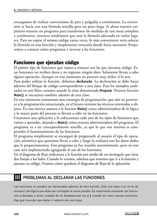 encargamos de realizar conversiones de pies y pulgadas a centímetros. La conver-
sión se hacía con una fórmula sencilla pero un poco larga. Si ahora nuestro car-
pintero necesita un programa para transformar las medidas de una mesa completa
a centímetros, entonces tendríamos que usar la fórmula adecuada en varios luga-
res. Para no copiar el mismo código varias veces, lo más conveniente sería colocar
la fórmula en una función y simplemente invocarla donde fuera necesario. Empe-
cemos a conocer cómo programar e invocar a las funciones.
Funciones que ejecutan código
El primer tipo de funciones que vamos a conocer son las que ejecutan código. Es-
tas funciones no reciben datos y no regresan ningún dato. Solamente llevan a cabo
alguna operación. Aunque en este momento no parecen muy útiles, sí lo son.
Para poder utilizar la función, debemos declararla. La declaración se debe hacer
adentro del bloque de código correspondiente a una clase. Para los ejemplos anali-
zados en este libro, estamos usando la clase denominada Program. Nuestra función
Main() se encuentra también adentro de esta clase.
En este momento tomaremos una estrategia de programación, que aún no pertene-
ce a la programación estructurada, en el futuro veremos las técnicas orientadas a ob-
jetos. En esta técnica usamos a la función Main() como administradora de la lógica
y la mayor parte del proceso se llevará a cabo en las funciones.
Crearemos una aplicación y le colocaremos cada uno de los tipos de funciones que
vamos a aprender, dejando a Main() como nuestra administradora del programa. El
programa va a ser conceptualmente sencillo, ya que lo que nos interesa es com-
prender el funcionamiento de las funciones.
El programa simplemente se encargará de preguntarle al usuario el tipo de opera-
ción aritmética que queremos llevar a cabo y luego la realizará con los datos dados
que le proporcionemos. Este programa ya fue resuelto anteriormente, pero en este
caso será implementado agregando el uso de las funciones.
En el diagrama de flujo indicamos a la función por medio de un rectángulo que tiene
dos franjas a los lados. Cuando lo veamos, sabemos que tenemos que ir a la función y
ejecutar su código. Veamos cómo quedaría el diagrama de flujo de la aplicación.
5. FUNCIONES Y MÉTODOS
150 www.redusers.com
Las funciones no pueden ser declaradas adentro de otra función. Esto nos lleva a un error de
sintaxis y de lógica que debe ser corregido lo antes posible. Es importante mantener las funcio-
nes ordenadas y tener cuidado de no desbalancear los { } cuando se creen nuevas funciones.
Hay que recordar que deben ir adentro de una clase.
PROBLEMAS AL DECLARAR LAS FUNCIONES
05_C#2010_AJUSTADO.qxd 8/6/10 8:33 PM Page 150
 