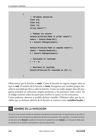 {
// Variables necesarias
float a=0;
float b=0;
float r=0;
string numero=””;
// Pedimos los valores
Console.WriteLine(“Dame el primer numero”);
numero = Console.ReadLine();
a = Convert.ToSingle(numero);
Console.WriteLine(“Dame el segundo numero”);
numero = Console.ReadLine();
b = Convert.ToSingle(numero);
// Calculamos el resultado
r = a + b;
// Mostramos el resultado
Console.WriteLine(“El resultado es {0}”,r);
}
Observamos que la función es static. Como la función no regresa ningún valor su
tipo es void, el nombre de la función es Suma. Escogemos este nombre porque des-
cribe la actividad que lleva a cabo la función. Como no recibe ningún dato del pro-
grama principal no colocamos ningún parámetro y los paréntesis están vacíos. En
el código tenemos todos los pasos para resolver la suma y ya los conocemos.
Como podemos observar es posible declarar variables. Debemos saber que las va-
riables que se declaran adentro de la función se conocen como variables locales y
5. FUNCIONES Y MÉTODOS
154 www.redusers.com
Un error muy común cuando se empieza a programar las funciones es equivocarse al escribir el
nombre de la función de forma diferente durante la invocación. Por ejemplo, si nuestra función
se declara como Suma() cuando la invocamos no podemos usar suma(). La invocación debe usar
el nombre de la función exactamente como fue declarado.
NOMBRE EN LA INVOCACIÓN
05_C#2010_AJUSTADO.qxd 8/6/10 8:33 PM Page 154
 