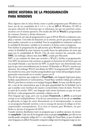 BREVE HISTORIA DE LA PROGRAMACIÓN
PARA WINDOWS
Hace algunos años la única forma como se podía programar para Windows era
hacer uso de un compilador de C o C++ y de un API de Windows. El API es
una gran colección de funciones que se relacionan, las que nos permiten comu-
nicarnos con el sistema operativo. Por medio del API de Win32 se programaban
las ventanas, botones y demás elementos.
El problema de este tipo de programación es que el API de Win32 es realmente com-
plejo y enorme. Con miles de funciones en su interior, por lo que pocos programa-
dores podían conocerlo en su totalidad. Pero la complejidad no solamente estaba en
la cantidad de funciones, también en la sintaxis y la forma como se programa.
Para facilitar la programación de aplicaciones para Windows surgen diferentes op-
ciones; la finalidad de estos intentos era poder hacer las aplicaciones sin tener que
pasar por la complejidad de Win32. Uno de estos intentos fue conocido como
OWL; sin embargo, obtuvo más éxito MFC, creado por Microsoft.
MFC es un conjunto de clases que envuelve a Win32 y facilita su programación.
Con MFC los procesos más comunes se agrupan en funciones de tal forma que con
una simple llamada a una función de MFC se puede hacer una determinada tarea,
para la que antes necesitábamos por lo menos 10 llamadas en Win32 y muchos pa-
rámetros. Sin embargo Win32 está debajo de MFC; la programación MFC simpli-
fica mucho las cosas, pero muchos programadores que venían del paradigma de pro-
gramación estructurada no se sentían a gusto con él.
Otra de las opciones que surgieron es Visual Basic, este lenguaje logró gran popu-
laridad, especialmente en Latinoamérica. Visual Basic también trabaja por arriba de
Win32, pero basa su sintaxis en el antiguo lenguaje Basic. Es muy sencillo de apren-
der y una de las características que le dio gran popularidad fue la facilidad con la
que se podían crear interfaces de usuario y conectividad a bases de datos. Pero has-
ta antes de la versión .NET, este lenguaje tenía ciertos limitantes ya que no se po-
día llevar a cabo programación orientada a objetos con él.
Otro lenguaje que surge, pero con su propio Framework, es JAVA; su principal
ventaja es ser multiplataforma. Una de sus características es el uso de un runtime,
la aplicación en lugar de correr directamente en el microprocesador, se ejecuta
en un programa llamado runtime y este se encarga de ejecutar el código en el mi-
croprocesador correspondiente. Si se tiene el runtime para Windows, sin pro-
blema se ejecuta el programa de JAVA.
Cuando nosotros deseábamos tener un programa que se pudiera ejecutar, era necesa-
rio compilarlo. Cada uno de los lenguajes tenía su propio compilador, por ello no era
sencillo poder compartir código de C++ con código de Visual Basic ya que el traducir
entre lenguajes era difícil. Para poder compartir código entre los lenguajes surge un mo-
1. C#.NET
14 www.redusers.com
01_C#2010_AJUSTADO.qxd 8/6/10 8:15 PM Page 14
 