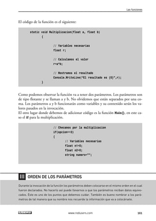 El código de la función es el siguiente:
static void Multiplicacion(float a, float b)
{
// Variables necesarias
float r;
// Calculamos el valor
r=a*b;
// Mostramos el resultado
Console.WriteLine(“El resultado es {0}”,r);
}
Como podemos observar la función va a tener dos parámetros. Los parámetros son
de tipo flotante y se llaman a y b. No olvidemos que están separados por una co-
ma. Los parámetros a y b funcionarán como variables y su contenido serán los va-
lores pasados en la invocación.
El otro lugar donde debemos de adicionar código es la función Main(), en este ca-
so el if para la multiplicación.
// Checamos por la multiplicacion
if(opcion==3)
{
// Variables necesarias
float n1=0;
float n2=0;
string numero=””;
Las funciones
161www.redusers.com
Durante la invocación de la función los parámetros deben colocarse en el mismo orden en el cual
fueron declarados. No hacerlo así puede llevarnos a que los parámetros reciban datos equivo-
cados. Éste es uno de los puntos que debemos cuidar. También es bueno nombrar a los pará-
metros de tal manera que su nombre nos recuerde la información que va a colocársele.
ORDEN DE LOS PARÁMETROS
05_C#2010_AJUSTADO.qxd 8/6/10 8:33 PM Page 161
 