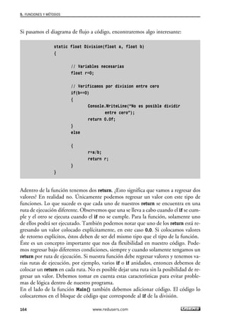 Si pasamos el diagrama de flujo a código, encontraremos algo interesante:
static float Division(float a, float b)
{
// Variables necesarias
float r=0;
// Verificamos por division entre cero
if(b==0)
{
Console.WriteLine(“No es posible dividir
entre cero”);
return 0.0f;
}
else
{
r=a/b;
return r;
}
}
Adentro de la función tenemos dos return. ¿Esto significa que vamos a regresar dos
valores? En realidad no. Únicamente podemos regresar un valor con este tipo de
funciones. Lo que sucede es que cada uno de nuestros return se encuentra en una
ruta de ejecución diferente. Observemos que una se lleva a cabo cuando el if se cum-
ple y el otro se ejecuta cuando el if no se cumple. Para la función, solamente uno
de ellos podrá ser ejecutado. También podemos notar que uno de los return está re-
gresando un valor colocado explícitamente, en este caso 0.0. Si colocamos valores
de retorno explícitos, éstos deben de ser del mismo tipo que el tipo de la función.
Éste es un concepto importante que nos da flexibilidad en nuestro código. Pode-
mos regresar bajo diferentes condiciones, siempre y cuando solamente tengamos un
return por ruta de ejecución. Si nuestra función debe regresar valores y tenemos va-
rias rutas de ejecución, por ejemplo, varios if o if anidados, entonces debemos de
colocar un return en cada ruta. No es posible dejar una ruta sin la posibilidad de re-
gresar un valor. Debemos tomar en cuenta estas características para evitar proble-
mas de lógica dentro de nuestro programa.
En el lado de la función Main() también debemos adicionar código. El código lo
colocaremos en el bloque de código que corresponde al if de la división.
5. FUNCIONES Y MÉTODOS
164 www.redusers.com
05_C#2010_AJUSTADO.qxd 8/6/10 8:33 PM Page 164
 