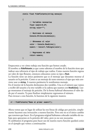 static float PideFlotante(string mensaje)
{
// Variables necesarias
float numero=0.0f;
string valor=””;
// Mostramos el mensaje
Console.WriteLine(mensaje);
// Obtenemos el valor
valor = Console.ReadLine();
numero = Convert.ToSingle(valor);
// Regresamos el dato
return numero;
}
Empecemos a ver cómo trabaja esta función que hemos creado.
El nombre es PideFlotante ya que como sabemos el nombre de la función tiene que
indicar una referencia al tipo de trabajo que realiza. Como nuestra función regresa
un valor de tipo flotante, entonces colocamos como su tipo a float.
La función tiene un único parámetro que es el mensaje que deseamos mostrar al
usuario en la petición. Como es un mensaje de texto entonces el tipo que más con-
viene usar es string. A nuestro parámetro le nombramos mensaje.
En el interior de la función declaramos dos variables. Una es el número que vamos
a recibir del usuario y la otra variable es la cadena que usamos con ReadLine(). Lue-
go mostramos el mensaje de petición. De la forma habitual obtenemos el valor da-
do por el usuario. Ya para finalizar simplemente regresamos el número.
Para invocar a esta función, lo haremos de la siguiente manera:
n1 = PideFlotante(“Dame el primer numero”);
Ahora vemos que en lugar de utilizar las tres líneas de código por petición, simple-
mente hacemos una invocación a nuestra función. Pero este no es el único cambio
que tenemos que hacer. En el programa original habíamos colocado variables de tra-
bajo para apoyarnos en la petición del valor, pero ya no son necesarias.
Si cambiamos el programa para hacer uso de nuestra nueva función quedará como
en el ejemplo que vemos a continuación:
5. FUNCIONES Y MÉTODOS
172 www.redusers.com
05_C#2010_AJUSTADO.qxd 8/6/10 8:33 PM Page 172
 