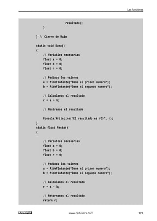 resultado);
}
} // Cierre de Main
static void Suma()
{
// Variables necesarias
float a = 0;
float b = 0;
float r = 0;
// Pedimos los valores
a = PideFlotante(“Dame el primer numero”);
b = PideFlotante(“Dame el segundo numero”);
// Calculamos el resultado
r = a + b;
// Mostramos el resultado
Console.WriteLine(“El resultado es {0}”, r);
}
static float Resta()
{
// Variables necesarias
float a = 0;
float b = 0;
float r = 0;
// Pedimos los valores
a = PideFlotante(“Dame el primer numero”);
b = PideFlotante(“Dame el segundo numero”);
// Calculamos el resultado
r = a - b;
// Retornamos el resultado
return r;
Las funciones
175www.redusers.com
05_C#2010_AJUSTADO.qxd 8/6/10 8:33 PM Page 175
 
