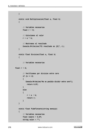 }
static void Multiplicacion(float a, float b)
{
// Variables necesarias
float r = 0;
// Calculamos el valor
r = a * b;
// Mostramos el resultado
Console.WriteLine(“El resultado es {0}”, r);
}
static float Division(float a, float b)
{
// Variables necesarias
float r = 0;
// Verificamos por division entre cero
if (b == 0)
{
Console.WriteLine(“No es posible dividir entre cero”);
return 0.0f;
}
else
{
r = a / b;
return r;
}
}
static float PideFlotante(string mensaje)
{
// Variables necesarias
float numero = 0.0f;
string valor = “”;
5. FUNCIONES Y MÉTODOS
176 www.redusers.com
05_C#2010_AJUSTADO.qxd 8/6/10 8:33 PM Page 176
 