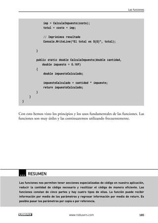 imp = CalculaImpuesto(costo);
total = costo + imp;
// Imprimimos resultado
Console.WriteLine(“El total es ${0}”, total);
}
public static double CalculaImpuesto(double cantidad,
double impuesto = 0.16f)
{
double impuestoCalculado;
impuestoCalculado = cantidad * impuesto;
return impuestoCalculado;
}
}
}
Con esto hemos visto los principios y los usos fundamentales de las funciones. Las
funciones son muy útiles y las continuaremos utilizando frecuentemente.
Las funciones
185www.redusers.com
… RESUMEN
Las funciones nos permiten tener secciones especializadas de código en nuestra aplicación,
reducir la cantidad de código necesario y reutilizar el código de manera eficiente. Las
funciones constan de cinco partes y hay cuatro tipos de ellas. La función puede recibir
información por medio de los parámetros y regresar información por medio de return. Es
posible pasar los parámetros por copia o por referencia.
05_C#2010_AJUSTADO.qxd 8/6/10 8:34 PM Page 185
 