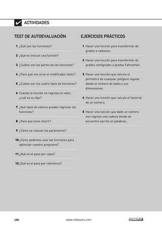 186 www.redusers.com
TEST DE AUTOEVALUACIÓN
1 ¿Qué son las funciones?
2 ¿Qué es invocar una función?
3 ¿Cuáles son las partes de las funciones?
4 ¿Para qué nos sirve el modificador static?
5 ¿Cuáles son los cuatro tipos de funciones?
6 Cuando la función no regresa un valor,
¿cuál es su tipo?
7 ¿Qué tipos de valores pueden regresar las
funciones?
8 ¿Para que sirve return?
9 ¿Cómo se colocan los parámetros?
10¿Cómo podemos usar las funciones para
optimizar nuestro programa?
11¿Qué es el paso por copia?
12¿Qué es el paso por referencia?
ACTIVIDADES
EJERCICIOS PRÁCTICOS
1 Hacer una función para transformar de
grados a radianes.
2 Hacer una función para transformar de
grados centígrados a grados Fahrenheit.
3 Hacer una función que calcule el
perímetro de cualquier polígono regular
dando el número de lados y sus
dimensiones.
4 Hacer una función que calcule el factorial
de un número.
5 Hacer una función que dado un número
nos regrese una cadena donde se
encuentre escrito en palabras.
05_C#2010_AJUSTADO.qxd 8/6/10 8:34 PM Page 186
 