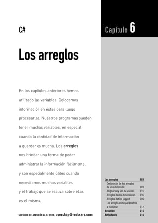 Los arreglos
Los arreglos 188
Declaración de los arreglos
de una dimensión 189
Asignación y uso de valores 191
Arreglos de dos dimensiones 196
Arreglos de tipo jagged 205
Los arreglos como parámetros
a funciones 212
Resumen 215
Actividades 216
Capítulo 6
En los capítulos anteriores hemos
utilizado las variables. Colocamos
información en éstas para luego
procesarlas. Nuestros programas pueden
tener muchas variables, en especial
cuando la cantidad de información
a guardar es mucha. Los aarrrreeggllooss
nos brindan una forma de poder
administrar la información fácilmente,
y son especialmente útiles cuando
necesitamos muchas variables
y el trabajo que se realiza sobre ellas
es el mismo.
C#
SERVICIO DE ATENCIÓN AL LECTOR: usershop@redusers.com
06_C#2010_AJUSTADO.qxd 8/11/10 9:53 AM Page 187
 