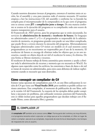 Cuando nosotros deseamos invocar al programa, entonces el runtime entra en ac-
ción, lee el assembly y crea para nosotros todo el entorno necesario. El runtime
empieza a leer las instrucciones CIL del assembly y conforme las va leyendo las
compila para el microprocesador de la computadora en la que corre el programa;
esto se conoce como JIT o compilación justo a tiempo. De esta manera confor-
me se avanza en la ejecución del programa se va compilando; todo esto ocurre de
manera transparente para el usuario.
El Framework de .NET provee, para los programas que se están ejecutando, los
servicios de administración de memoria y recolector de basura. En lenguajes
no administrados como C y C++ el programador es responsable de la adminis-
tración de memoria, en programas grandes esto puede ser una labor complicada,
que puede llevar a errores durante la ejecución del programa. Afortunadamente
lenguajes administrados como C# tienen un modelo en el cual nosotros como
programadores ya no necesitamos ser responsables por el uso de la memoria. El
recolector de basura se encarga de eliminar todos los objetos que ya no son ne-
cesarios, cuando un objeto deja de ser útil el recolector lo toma y lo elimina. De
esta forma se liberan memoria y recursos.
El recolector de basura trabaja de forma automática para nosotros y ayuda a elimi-
nar toda la administración de recursos y memoria que era necesaria en Win32. En
algunos casos especiales como los archivos, las conexiones a bases de datos o de red
se tratan de recursos no administrados, para estos casos debemos de indicar explíci-
tamente cuando es necesario que sean destruidos.
Cómo conseguir un compilador de C#
Existen varias opciones de compiladores para C#, en este libro utilizaremos la ver-
sión de C# que viene con Visual Studio 2010, pero también es posible utilizar ver-
siones anteriores. Este compilador, al momento de publicación de este libro, utili-
za la versión 4.0 del Framework. La mayoría de los ejemplos deben poder compi-
larse y ejecutarse sin problema, aún utilizando versiones anteriores del Framework,
esto es válido incluso para aquellos programadores que decidan trabajar con el lla-
mado Mono, como alternativa libre y gratuita.
Breve historia de la programación para Windows
17www.redusers.com
Al compilador JIT también se le conoce como Jitter. Forma parte del runtime y es muy eficiente,
si el programa necesita volver a ejecutar un código que ya se ha compilado, el Jitter en lugar de
volver a compilar, ejecuta lo ya compilado, mejorando de esta forma el desempeño y los tiempos
de respuesta de cara al usuario.
EL COMPILADOR JIT
01_C#2010_AJUSTADO.qxd 8/6/10 8:15 PM Page 17
 